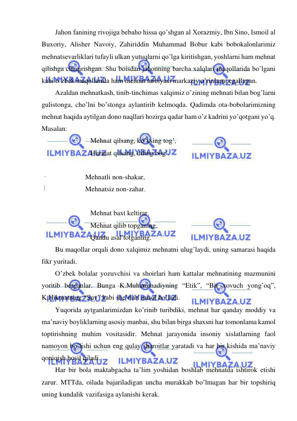  
 
Jahon fanining rivojiga bebaho hissa qo’shgan al Xorazmiy, Ibn Sino, Ismoil al 
Buxoriy, Alisher Navoiy, Zahiriddin Muhammad Bobur kabi bobokalonlarimiz 
mehnatsevarliklari tufayli ulkan yutuqlarni qo’lga kiritishgan, yoshlarni ham mehnat 
qilishga chaqirishgan. Shu boisdan jahonning barcha xalqlari maqollarida bo’lgani 
kabi o’zbek maqollarida ham mehnat tarbiyasi markaziy o’rinlarni egallagan. 
Azaldan mehnatkash, tinib-tinchimas xalqimiz o’zining mehnati bilan bog’larni 
gulistonga, cho’lni bo’stonga aylantirib kelmoqda. Qadimda ota-bobolarimizning 
mehnat haqida aytilgan dono naqllari hozirga qadar ham o’z kadrini yo’qotgani yo’q. 
Masalan: 
Mehnat qilsang, ko’ksing tog’, 
Hurmat qilsang, diling bog’. 
 
                         Mehnatli non-shakar, 
                         Mehnatsiz non-zahar. 
  
Mehnat baxt keltirar. 
Mehnat qilib topganing, 
Qandu asal totganing. 
Bu maqollar orqali dono xalqimiz mehnatni ulug’laydi, uning samarasi haqida 
fikr yuritadi. 
O’zbek bolalar yozuvchisi va shoirlari ham kattalar mehnatining mazmunini 
yoritib berganlar. Bunga K.Muhammadiyning “Etik”, “Bir xovuch yong’oq”, 
K.Hikmatning “Suv” kabi she’rlari misol bo’ladi.  
Yuqorida aytganlarimizdan ko’rinib turibdiki, mehnat har qanday moddiy va 
ma’naviy boyliklarning asosiy manbai, shu bilan birga shaxsni har tomonlama kamol 
toptirishning muhim vositasidir. Mehnat jarayonida insoniy xislatlarning faol 
namoyon bo’lishi uchun eng qulay sharoitlar yaratadi va har bir kishida ma’naviy 
qoniqish hosil qiladi.  
Har bir bola maktabgacha ta’lim yoshidan boshlab mehnatda ishtirok etishi 
zarur. MTTda, oilada bajariladigan uncha murakkab bo’lmagan har bir topshiriq 
uning kundalik vazifasiga aylanishi kerak.  
