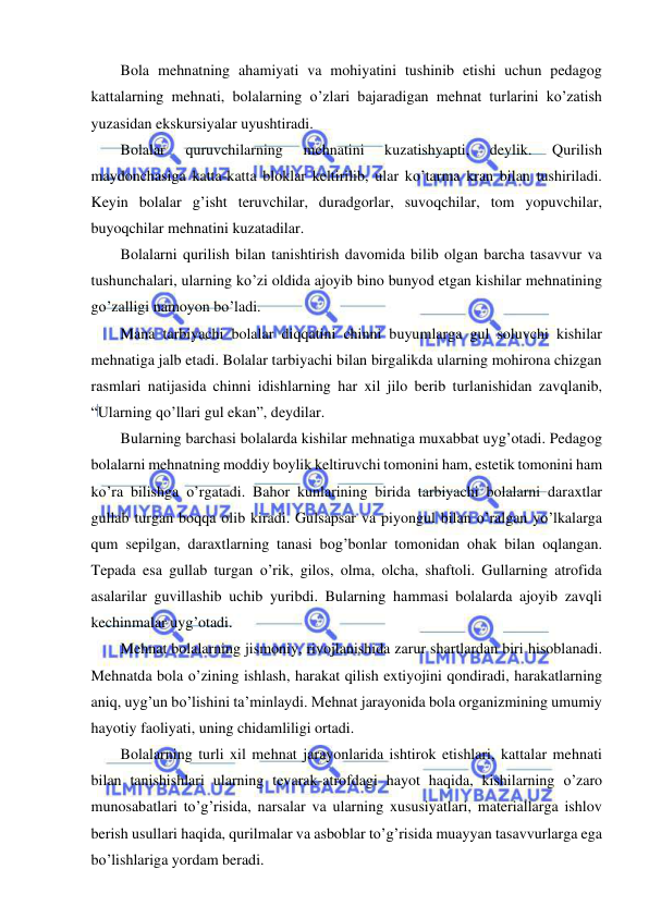  
 
Bola mehnatning ahamiyati va mohiyatini tushinib etishi uchun pedagog 
kattalarning mehnati, bolalarning o’zlari bajaradigan mehnat turlarini ko’zatish 
yuzasidan ekskursiyalar uyushtiradi. 
Bolalar 
quruvchilarning 
mehnatini 
kuzatishyapti, 
deylik. 
Qurilish 
maydonchasiga katta-katta bloklar keltirilib, ular ko’tarma kran bilan tushiriladi. 
Keyin bolalar g’isht teruvchilar, duradgorlar, suvoqchilar, tom yopuvchilar, 
buyoqchilar mehnatini kuzatadilar.  
Bolalarni qurilish bilan tanishtirish davomida bilib olgan barcha tasavvur va 
tushunchalari, ularning ko’zi oldida ajoyib bino bunyod etgan kishilar mehnatining 
go’zalligi namoyon bo’ladi.  
Mana tarbiyachi bolalar diqqatini chinni buyumlarga gul soluvchi kishilar 
mehnatiga jalb etadi. Bolalar tarbiyachi bilan birgalikda ularning mohirona chizgan 
rasmlari natijasida chinni idishlarning har xil jilo berib turlanishidan zavqlanib, 
“Ularning qo’llari gul ekan”, deydilar. 
Bularning barchasi bolalarda kishilar mehnatiga muxabbat uyg’otadi. Pedagog 
bolalarni mehnatning moddiy boylik keltiruvchi tomonini ham, estetik tomonini ham 
ko’ra bilishga o’rgatadi. Bahor kunlarining birida tarbiyachi bolalarni daraxtlar 
gullab turgan boqqa olib kiradi. Gulsapsar va piyongul bilan o’ralgan yo’lkalarga 
qum sepilgan, daraxtlarning tanasi bog’bonlar tomonidan ohak bilan oqlangan. 
Tepada esa gullab turgan o’rik, gilos, olma, olcha, shaftoli. Gullarning atrofida 
asalarilar guvillashib uchib yuribdi. Bularning hammasi bolalarda ajoyib zavqli 
kechinmalar uyg’otadi.  
Mehnat bolalarning jismoniy, rivojlanishida zarur shartlardan biri hisoblanadi. 
Mehnatda bola o’zining ishlash, harakat qilish extiyojini qondiradi, harakatlarning 
aniq, uyg’un bo’lishini ta’minlaydi. Mehnat jarayonida bola organizmining umumiy 
hayotiy faoliyati, uning chidamliligi ortadi. 
Bolalarning turli xil mehnat jarayonlarida ishtirok etishlari, kattalar mehnati 
bilan tanishishlari ularning tevarak-atrofdagi hayot haqida, kishilarning o’zaro 
munosabatlari to’g’risida, narsalar va ularning xususiyatlari, materiallarga ishlov 
berish usullari haqida, qurilmalar va asboblar to’g’risida muayyan tasavvurlarga ega 
bo’lishlariga yordam beradi. 
