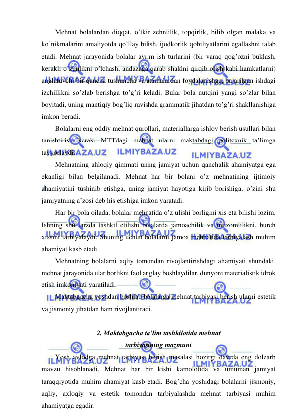  
 
Mehnat bolalardan diqqat, o’tkir zehnlilik, topqirlik, bilib olgan malaka va 
ko’nikmalarini amaliyotda qo’llay bilish, ijodkorlik qobiliyatlarini egallashni talab 
etadi. Mehnat jarayonida bolalar ayrim ish turlarini (bir varaq qog’ozni buklash, 
kerakli o’zunlikni o’lchash, andazaga qarab shaklni qirqib olish kabi harakatlarni) 
anglatuvchi bir qancha tushuncha va atamalardan foydalanishga, bajarilgan ishdagi 
izchillikni so’zlab berishga to’g’ri keladi. Bular bola nutqini yangi so’zlar bilan 
boyitadi, uning mantiqiy bog’liq ravishda grammatik jihatdan to’g’ri shakllanishiga 
imkon beradi.  
Bolalarni eng oddiy mehnat qurollari, materiallarga ishlov berish usullari bilan 
tanishtirish kerak. MTTdagi mehnat ularni maktabdagi politexnik ta’limga 
tayyorlaydi.  
Mehnatning ahloqiy qimmati uning jamiyat uchun qanchalik ahamiyatga ega 
ekanligi bilan belgilanadi. Mehnat har bir bolani o’z mehnatining ijtimoiy 
ahamiyatini tushinib etishga, uning jamiyat hayotiga kirib borishiga, o’zini shu 
jamiyatning a’zosi deb his etishiga imkon yaratadi. 
Har bir bola oilada, bolalar mehnatida o’z ulishi borligini xis eta bilishi lozim. 
Ishning shu tarzda tashkil etilishi bolalarda jamoachilik va intizomlilikni, burch 
xissini tarbiyalaydi. Shuning uchun bolalarni jamoa mehnatida tarbiyalash muhim 
ahamiyat kasb etadi. 
Mehnatning bolalarni aqliy tomondan rivojlantirishdagi ahamiyati shundaki, 
mehnat jarayonida ular borlikni faol anglay boshlaydilar, dunyoni materialistik idrok 
etish imkoniyati yaratiladi. 
Maktabgacha yoshdan boshlab bolalarga mehnat tarbiyasi berish ularni estetik 
va jismoniy jihatdan ham rivojlantiradi.  
 
2. Maktabgacha ta’lim tashkilotida mehnat  
tarbiyasining mazmuni 
Yosh avlodga mehnat tarbiyasi berish masalasi hozirgi davrda eng dolzarb 
mavzu hisoblanadi. Mehnat har bir kishi kamolotida va umuman jamiyat 
taraqqiyotida muhim ahamiyat kasb etadi. Bog’cha yoshidagi bolalarni jismoniy, 
aqliy, axloqiy va estetik tomondan tarbiyalashda mehnat tarbiyasi muhim 
ahamiyatga egadir.  
