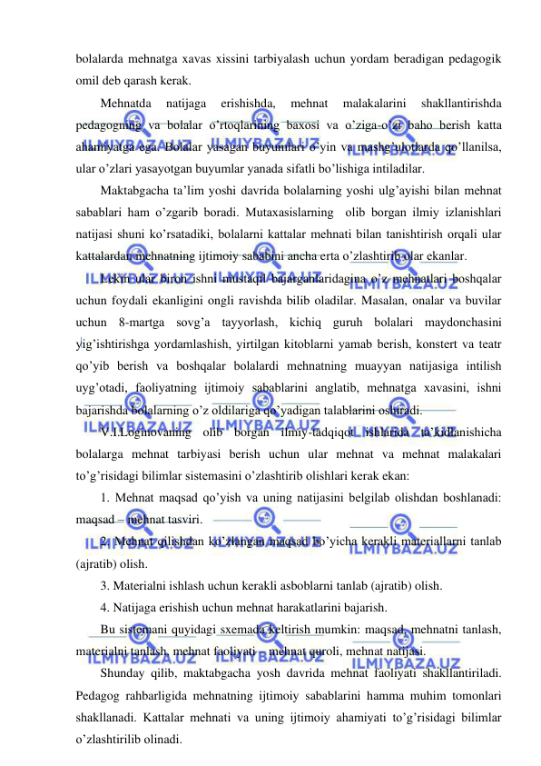  
 
bolalarda mehnatga xavas xissini tarbiyalash uchun yordam beradigan pedagogik 
omil deb qarash kerak. 
Mehnatda 
natijaga 
erishishda, 
mehnat 
malakalarini 
shakllantirishda 
pedagogning va bolalar o’rtoqlarining baxosi va o’ziga-o’zi baho berish katta 
ahamiyatga ega. Bolalar yasagan buyumlari o’yin va mashg’ulotlarda qo’llanilsa, 
ular o’zlari yasayotgan buyumlar yanada sifatli bo’lishiga intiladilar. 
Maktabgacha ta’lim yoshi davrida bolalarning yoshi ulg’ayishi bilan mehnat 
sabablari ham o’zgarib boradi. Mutaxasislarning  olib borgan ilmiy izlanishlari 
natijasi shuni ko’rsatadiki, bolalarni kattalar mehnati bilan tanishtirish orqali ular 
kattalardan mehnatning ijtimoiy sababini ancha erta o’zlashtirib olar ekanlar. 
Lekin ular biron ishni mustaqil bajarganlaridagina o’z mehnatlari boshqalar 
uchun foydali ekanligini ongli ravishda bilib oladilar. Masalan, onalar va buvilar 
uchun 8-martga sovg’a tayyorlash, kichiq guruh bolalari maydonchasini 
yig’ishtirishga yordamlashish, yirtilgan kitoblarni yamab berish, konstert va teatr 
qo’yib berish va boshqalar bolalardi mehnatning muayyan natijasiga intilish 
uyg’otadi, faoliyatning ijtimoiy sabablarini anglatib, mehnatga xavasini, ishni 
bajarishda bolalarning o’z oldilariga qo’yadigan talablarini oshiradi. 
V.I.Loginovaning olib borgan ilmiy-tadqiqot ishlarida ta’kidlanishicha 
bolalarga mehnat tarbiyasi berish uchun ular mehnat va mehnat malakalari 
to’g’risidagi bilimlar sistemasini o’zlashtirib olishlari kerak ekan:  
1. Mehnat maqsad qo’yish va uning natijasini belgilab olishdan boshlanadi: 
maqsad – mehnat tasviri. 
2. Mehnat qilishdan ko’zlangan maqsad bo’yicha kerakli materiallarni tanlab 
(ajratib) olish. 
3. Materialni ishlash uchun kerakli asboblarni tanlab (ajratib) olish. 
4. Natijaga erishish uchun mehnat harakatlarini bajarish.  
Bu sistemani quyidagi sxemada keltirish mumkin: maqsad, mehnatni tanlash, 
materialni tanlash, mehnat faoliyati – mehnat quroli, mehnat natijasi. 
Shunday qilib, maktabgacha yosh davrida mehnat faoliyati shakllantiriladi. 
Pedagog rahbarligida mehnatning ijtimoiy sabablarini hamma muhim tomonlari 
shakllanadi. Kattalar mehnati va uning ijtimoiy ahamiyati to’g’risidagi bilimlar 
o’zlashtirilib olinadi. 
