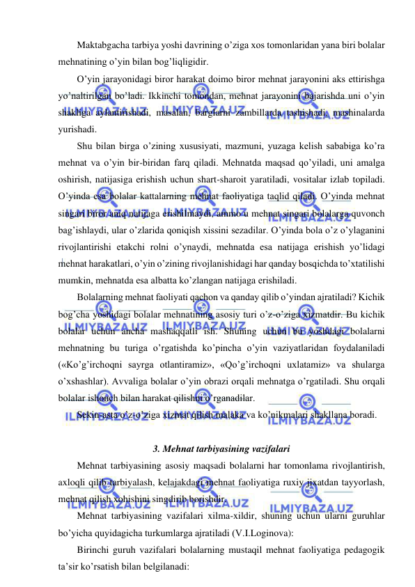  
 
Maktabgacha tarbiya yoshi davrining o’ziga xos tomonlaridan yana biri bolalar 
mehnatining o’yin bilan bog’liqligidir. 
O’yin jarayonidagi biror harakat doimo biror mehnat jarayonini aks ettirishga 
yo’naltirilgan bo’ladi. Ikkinchi tomondan, mehnat jarayonini bajarishda uni o’yin 
shakliga aylantirishadi, masalan, barglarni zambillarda tashishadi, mashinalarda 
yurishadi. 
Shu bilan birga o’zining xususiyati, mazmuni, yuzaga kelish sababiga ko’ra 
mehnat va o’yin bir-biridan farq qiladi. Mehnatda maqsad qo’yiladi, uni amalga 
oshirish, natijasiga erishish uchun shart-sharoit yaratiladi, vositalar izlab topiladi. 
O’yinda esa bolalar kattalarning mehnat faoliyatiga taqlid qiladi. O’yinda mehnat 
singari biror aniq natijaga erishilmaydi, ammo u mehnat singari bolalarga quvonch 
bag’ishlaydi, ular o’zlarida qoniqish xissini sezadilar. O’yinda bola o’z o’ylaganini 
rivojlantirishi etakchi rolni o’ynaydi, mehnatda esa natijaga erishish yo’lidagi 
mehnat harakatlari, o’yin o’zining rivojlanishidagi har qanday bosqichda to’xtatilishi 
mumkin, mehnatda esa albatta ko’zlangan natijaga erishiladi. 
Bolalarning mehnat faoliyati qachon va qanday qilib o’yindan ajratiladi? Kichik 
bog’cha yoshidagi bolalar mehnatining asosiy turi o’z-o’ziga xizmatdir. Bu kichik 
bolalar uchun ancha mashaqqatli ish. Shuning uchun bu yoshdagi bolalarni 
mehnatning bu turiga o’rgatishda ko’pincha o’yin vaziyatlaridan foydalaniladi 
(«Ko’g’irchoqni sayrga otlantiramiz», «Qo’g’irchoqni uxlatamiz» va shularga 
o’xshashlar). Avvaliga bolalar o’yin obrazi orqali mehnatga o’rgatiladi. Shu orqali 
bolalar ishonch bilan harakat qilishni o’rganadilar. 
Sekin-asta o’z-o’ziga xizmat qilish malaka va ko’nikmalari shakllana boradi. 
 
3. Mehnat tarbiyasining vazifalari  
Mehnat tarbiyasining asosiy maqsadi bolalarni har tomonlama rivojlantirish, 
axloqli qilib tarbiyalash, kelajakdagi mehnat faoliyatiga ruxiy jixatdan tayyorlash, 
mehnat qilish xohishini singdirib borishdir. 
Mehnat tarbiyasining vazifalari xilma-xildir, shuning uchun ularni guruhlar 
bo’yicha quyidagicha turkumlarga ajratiladi (V.I.Loginova): 
Birinchi guruh vazifalari bolalarning mustaqil mehnat faoliyatiga pedagogik 
ta’sir ko’rsatish bilan belgilanadi: 
