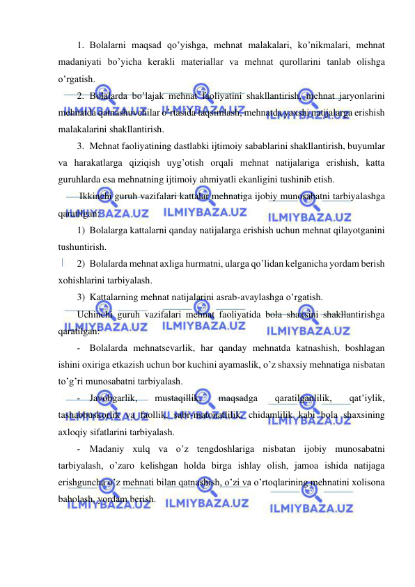  
 
1. Bolalarni maqsad qo’yishga, mehnat malakalari, ko’nikmalari, mehnat 
madaniyati bo’yicha kerakli materiallar va mehnat qurollarini tanlab olishga 
o’rgatish. 
2. Bolalarda bo’lajak mehnat faoliyatini shakllantirish, mehnat jaryonlarini 
mehnatda qatnashuvchilar o’rtasida taqsimlash, mehnatda yaxshi natijalarga erishish 
malakalarini shakllantirish. 
3. Mehnat faoliyatining dastlabki ijtimoiy sabablarini shakllantirish, buyumlar 
va harakatlarga qiziqish uyg’otish orqali mehnat natijalariga erishish, katta 
guruhlarda esa mehnatning ijtimoiy ahmiyatli ekanligini tushinib etish. 
 Ikkinchi guruh vazifalari kattalar mehnatiga ijobiy munosabatni tarbiyalashga 
qaratilgan: 
1) Bolalarga kattalarni qanday natijalarga erishish uchun mehnat qilayotganini 
tushuntirish. 
2) Bolalarda mehnat axliga hurmatni, ularga qo’lidan kelganicha yordam berish 
xohishlarini tarbiyalash.  
3) Kattalarning mehnat natijalarini asrab-avaylashga o’rgatish. 
Uchinchi guruh vazifalari mehnat faoliyatida bola shaxsini shakllantirishga 
qaratilgan:  
- Bolalarda mehnatsevarlik, har qanday mehnatda katnashish, boshlagan 
ishini oxiriga etkazish uchun bor kuchini ayamaslik, o’z shaxsiy mehnatiga nisbatan 
to’g’ri munosabatni tarbiyalash. 
- Javobgarlik, 
mustaqillik, 
maqsadga 
qaratilganlilik, 
qat’iylik, 
tashabbuskorlik va faollik, sabr-matonatlilik, chidamlilik kabi bola shaxsining 
axloqiy sifatlarini tarbiyalash. 
- Madaniy xulq va o’z tengdoshlariga nisbatan ijobiy munosabatni 
tarbiyalash, o’zaro kelishgan holda birga ishlay olish, jamoa ishida natijaga 
erishguncha o’z mehnati bilan qatnashish, o’zi va o’rtoqlarining mehnatini xolisona 
baholash, yordam berish. 
