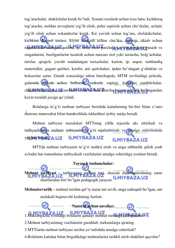  
 
tog’arachalar, shaklchalar kerak bo’ladi. Xonani tozalash uchun toza latta, kichikroq 
tog’aracha, stoldan urvoqlarni yig’ib olish, polni supirish uchun cho’tkalar, axlatni 
yig’ib olish uchun xokandozlar kerak. Kir yuvish uchun tog’ara, chelalakchalar, 
kichkina dazmol taxtasi, kiyim tozalash uchun cho’tka, supurgi, tikish uchun 
tugmachalar solingan quticha, ip, nina, mato parchalari, o’yinchoqlarni yasash va 
singanlarini, buzilganlarini tuzatish uchun maxsus stol yoki taxtacha, bolg’achalar, 
mixlar, qisqich, yaxshi randalangan taxtachalar, karton, ip, arqon, tashlandiq 
materiallar, gugurt qutilari, konfet, atir qutichalari, ipdan bo’shagan g’altaklar va 
hokazolar zarur. Guruh xonasidagi tabiat burchagida, MTM xovlisidagi polizda, 
gulzorda ishlash uchun belkurak, xaskash, supirgi, kichkina zambilchalar, 
chelakchalar, leyka, savatchalar kerak bo’ladi. Barcha buyum ishlatib bo’lingandan 
keyin tozalab joyiga qo’yiladi. 
Bolalarga to’g’ri mehnat tarbiyasi berishda kattalarning bir-biri bilan o’zaro 
dustona munosabat bilan hamkorlikda ishlashlari ijobiy natija beradi.  
Mehnat tarbiyasi masalalari MTTning yillik rejasida aks ettiriladi va 
tarbiyachilarga mehnat tarbiyasini to’g’ri rejalashtirish va amalga oshirilishida 
yordam beradi. 
MTTda mehnat tarbiyasini to’g’ri tashkil etish va unga rahbarlik qilish yosh 
avlodni har tomonlama tarbiyalash vazifalarini amalga oshirishga yordam beradi.  
Tayanch tushunchalar: 
Mehnat tarbiyasi – tarbiyaning muhim turi, shaxsni shakllantirishning zarur 
shartlaridan biri bo’lgan pedagogik jarayon. 
Mehnatsevarlik – mehnat turidan qat’iy nazar uni sevib, unga sadoqatli bo’lgan, uni 
malakali bajaruvchi kishining fazilati. 
Nazorat uchun savollar: 
1.Maktabgacha yoshdagi bolalarni qanday mehnat turlariga jalb qilamiz? 
2.Mehnat tarbiyasining vazifalarini guruhlab, turkumlarga ajrating. 
3.MTTlarda mehnat tarbiyasi nechta yo’nalishda amalga oshiriladi? 
4.Bolalarni kattalar bilan birgalikdagi mehnatlarini tashkil etish shakllari qaysilar? 
