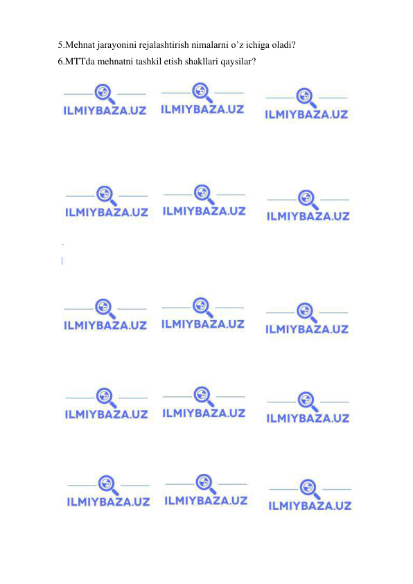  
 
5.Mehnat jarayonini rejalashtirish nimalarni o’z ichiga oladi? 
6.MTTda mehnatni tashkil etish shakllari qaysilar? 
 
