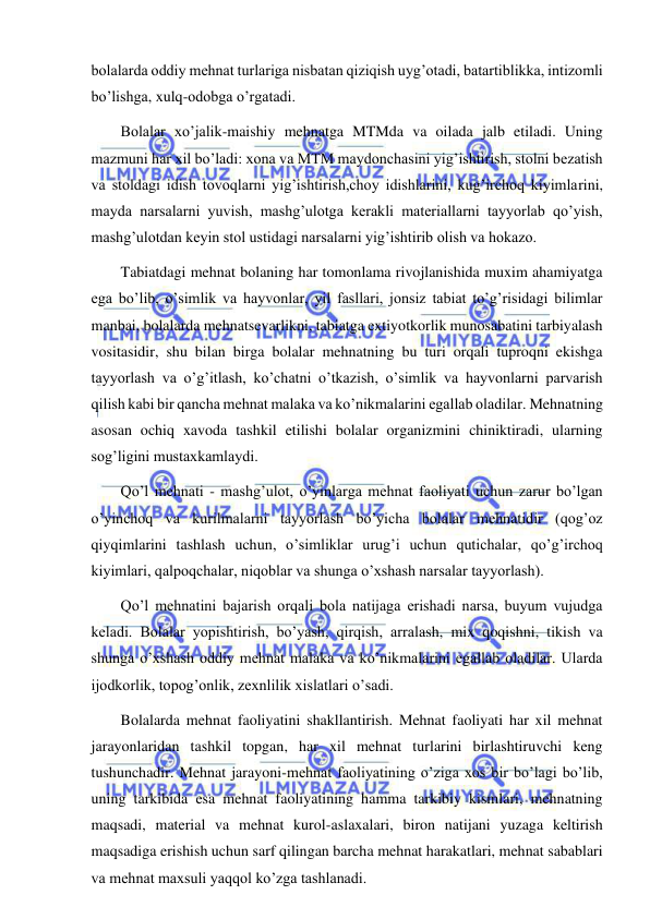  
 
bolalarda oddiy mehnat turlariga nisbatan qiziqish uyg’otadi, batartiblikka, intizomli 
bo’lishga, xulq-odobga o’rgatadi. 
Bolalar xo’jalik-maishiy mehnatga MTMda va oilada jalb etiladi. Uning 
mazmuni har xil bo’ladi: xona va MTM maydonchasini yig’ishtirish, stolni bezatish 
va stoldagi idish tovoqlarni yig’ishtirish,choy idishlarini, kug’irchoq kiyimlarini, 
mayda narsalarni yuvish, mashg’ulotga kerakli materiallarni tayyorlab qo’yish, 
mashg’ulotdan keyin stol ustidagi narsalarni yig’ishtirib olish va hokazo. 
Tabiatdagi mehnat bolaning har tomonlama rivojlanishida muxim ahamiyatga 
ega bo’lib, o’simlik va hayvonlar, yil fasllari, jonsiz tabiat to’g’risidagi bilimlar 
manbai, bolalarda mehnatsevarlikni, tabiatga extiyotkorlik munosabatini tarbiyalash 
vositasidir, shu bilan birga bolalar mehnatning bu turi orqali tuproqni ekishga 
tayyorlash va o’g’itlash, ko’chatni o’tkazish, o’simlik va hayvonlarni parvarish 
qilish kabi bir qancha mehnat malaka va ko’nikmalarini egallab oladilar. Mehnatning 
asosan ochiq xavoda tashkil etilishi bolalar organizmini chiniktiradi, ularning 
sog’ligini mustaxkamlaydi. 
Qo’l mehnati - mashg’ulot, o’yinlarga mehnat faoliyati uchun zarur bo’lgan 
o’yinchoq va kurilmalarni tayyorlash bo’yicha bolalar mehnatidir (qog’oz 
qiyqimlarini tashlash uchun, o’simliklar urug’i uchun qutichalar, qo’g’irchoq 
kiyimlari, qalpoqchalar, niqoblar va shunga o’xshash narsalar tayyorlash). 
Qo’l mehnatini bajarish orqali bola natijaga erishadi narsa, buyum vujudga 
keladi. Bolalar yopishtirish, bo’yash, qirqish, arralash, mix qoqishni, tikish va 
shunga o’xshash oddiy mehnat malaka va ko’nikmalarini egallab oladilar. Ularda 
ijodkorlik, topog’onlik, zexnlilik xislatlari o’sadi. 
Bolalarda mehnat faoliyatini shakllantirish. Mehnat faoliyati har xil mehnat 
jarayonlaridan tashkil topgan, har xil mehnat turlarini birlashtiruvchi keng 
tushunchadir. Mehnat jarayoni-mehnat faoliyatining o’ziga xos bir bo’lagi bo’lib, 
uning tarkibida esa mehnat faoliyatining hamma tarkibiy kismlari, mehnatning 
maqsadi, material va mehnat kurol-aslaxalari, biron natijani yuzaga keltirish 
maqsadiga erishish uchun sarf qilingan barcha mehnat harakatlari, mehnat sabablari 
va mehnat maxsuli yaqqol ko’zga tashlanadi. 
