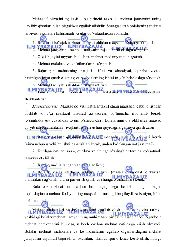  
 
Mehnat faoliyatini egallash – bu birinchi navbatda mehnat jarayonini uning 
tarkibiy qismlari bilan birgalikda egallab olishdir. Shunga qarab bolalarning mehnat 
tarbiyasi vazifalari belgilanadi va ular qo’yidagilardan iboratdir: 
1. Bolalarni bo’lajak mehnat faoliyati oldidan maqsad qo’yishga o’rgatish. 
2. Mehnat jarayonini, mehnat faoliyatini rejalashtirib olishga o’rgatish. 
3. O’z ish joyini tayyorlab olishga, mehnat madaniyatiga o’rgatish. 
4. Mehnat malakasi va ko’nikmalarini o’rgatish. 
5. Bajarilgan mehnatning natijasi, sifati va ahamiyati, qancha vaqtda 
bajarilganligiga qarab o’zining va boshqalarning ishini to’g’ri baholashga o’rgatish. 
6. Mehnat faoliyati sabablarini shakllantirish. 
7. Jamoa 
mehnat faoliyati vaqtida 
bolalarda 
ijobiy munosabatlarni 
shakllantirish. 
Maqsad qo’yish. Maqsad qo’yish kattalar taklif etgan maqsadni qabul qilishdan 
boshlab to o’zi mustaqil maqsad qo’yadigan bo’lguncha rivojlanib boradi 
(o’simlikka suv quyishdan to uni o’stirguncha). Bolalarning o’z oldilariga maqsad 
qo’yib ish bajarishlarini rivojlantirishlari uchun quyidagilarga rioya qilish zarur: 
1. Bolalar mehnat qilishdan ko’zlangan maqsadni tushinib etishlari kerak 
(nima uchun u yoki bu ishni bajarishlari kerak, undan ko’zlangan natija nima?); 
2. Kutilgan natijani rasm, qurilma va shunga o’xshashlar tarzida ko’rsatmali 
tasavvur eta bilish; 
3. Ishning mo’ljallangan vaqtda bajarilishi; 
4. Bolalar kuchi etadigan ishlarni qilishi (masalan, ko’chat o’tkazish, 
o’simlikni sug’orish, ularni parvarish qilish va shunga o’xshashlar) kerak.  
Bola o’z mehnatidan ma’lum bir natijaga ega bo’lishni anglab etgan 
taqdirdagina u mehnat faoliyatining maqsadini mustaqil belgilaydi va ishtiyoq bilan 
mehnat qiladi. 
Mehnat malakalari va ko’nikmalarini egallab olish – maktabgacha tarbiya 
yoshidagi bolalar mehnati jarayonining muhim tarkibiy qismi hisoblanadi. Agar bola 
mehnat harakatlarini bilmasa, u hech qachon mehnat natijasiga erish olmaydi. 
Bolalar mehnat malakalari va ko’nikmalarini egallab olganlaridagina mehnat 
jarayonini bajonidil bajaradilar. Masalan, tikishda ipni o’lchab kesib olish, ninaga 
