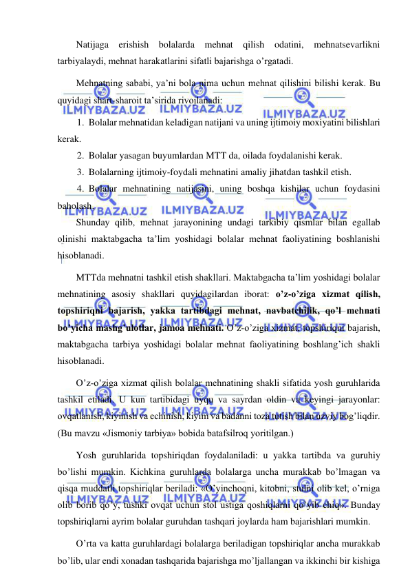  
 
Natijaga erishish bolalarda mehnat qilish odatini, mehnatsevarlikni 
tarbiyalaydi, mehnat harakatlarini sifatli bajarishga o’rgatadi. 
Mehnatning sababi, ya’ni bola nima uchun mehnat qilishini bilishi kerak. Bu 
quyidagi shart-sharoit ta’sirida rivojlanadi: 
1. Bolalar mehnatidan keladigan natijani va uning ijtimoiy moxiyatini bilishlari 
kerak. 
2. Bolalar yasagan buyumlardan MTT da, oilada foydalanishi kerak. 
3. Bolalarning ijtimoiy-foydali mehnatini amaliy jihatdan tashkil etish. 
4. Bolalar mehnatining natijasini, uning boshqa kishilar uchun foydasini 
baholash. 
Shunday qilib, mehnat jarayonining undagi tarkibiy qismlar bilan egallab 
olinishi maktabgacha ta’lim yoshidagi bolalar mehnat faoliyatining boshlanishi 
hisoblanadi. 
MTTda mehnatni tashkil etish shakllari. Maktabgacha ta’lim yoshidagi bolalar 
mehnatining asosiy shakllari quyidagilardan iborat: o’z-o’ziga xizmat qilish, 
topshiriqni bajarish, yakka tartibdagi mehnat, navbatchilik, qo’l mehnati 
bo’yicha mashg’ulotlar, jamoa mehnati. O’z-o’ziga xizmat, topshiriqni bajarish, 
maktabgacha tarbiya yoshidagi bolalar mehnat faoliyatining boshlang’ich shakli 
hisoblanadi. 
O’z-o’ziga xizmat qilish bolalar mehnatining shakli sifatida yosh guruhlarida 
tashkil etiladi. U kun tartibidagi uyqu va sayrdan oldin va keyingi jarayonlar: 
ovqatlanish, kiyinish va echinish, kiyim va badanni toza tutish bilan uzviy bog’liqdir. 
(Bu mavzu «Jismoniy tarbiya» bobida batafsilroq yoritilgan.) 
Yosh guruhlarida topshiriqdan foydalaniladi: u yakka tartibda va guruhiy 
bo’lishi mumkin. Kichkina guruhlarda bolalarga uncha murakkab bo’lmagan va 
qisqa muddatli topshiriqlar beriladi: «O’yinchoqni, kitobni, stulni olib kel, o’rniga 
olib borib qo’y, tushki ovqat uchun stol ustiga qoshiqlarni qo’yib chiq». Bunday 
topshiriqlarni ayrim bolalar guruhdan tashqari joylarda ham bajarishlari mumkin. 
O’rta va katta guruhlardagi bolalarga beriladigan topshiriqlar ancha murakkab 
bo’lib, ular endi xonadan tashqarida bajarishga mo’ljallangan va ikkinchi bir kishiga 
