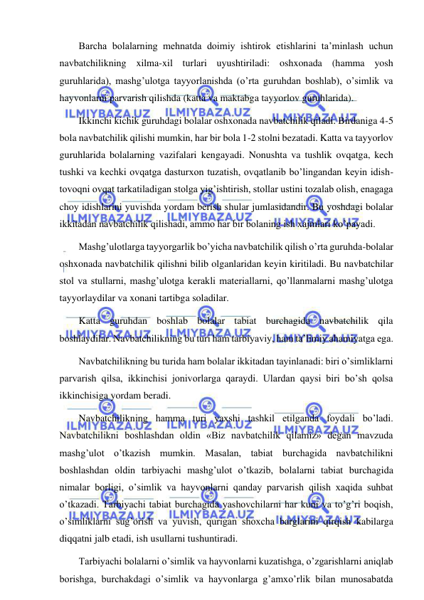  
 
Barcha bolalarning mehnatda doimiy ishtirok etishlarini ta’minlash uchun 
navbatchilikning xilma-xil turlari uyushtiriladi: oshxonada (hamma yosh 
guruhlarida), mashg’ulotga tayyorlanishda (o’rta guruhdan boshlab), o’simlik va 
hayvonlarni parvarish qilishda (katta va maktabga tayyorlov guruhlarida). 
Ikkinchi kichik guruhdagi bolalar oshxonada navbatchilik qiladi. Birdaniga 4-5 
bola navbatchilik qilishi mumkin, har bir bola 1-2 stolni bezatadi. Katta va tayyorlov 
guruhlarida bolalarning vazifalari kengayadi. Nonushta va tushlik ovqatga, kech 
tushki va kechki ovqatga dasturxon tuzatish, ovqatlanib bo’lingandan keyin idish-
tovoqni ovqat tarkatiladigan stolga yig’ishtirish, stollar ustini tozalab olish, enagaga 
choy idishlarini yuvishda yordam berish shular jumlasidandir. Bu yoshdagi bolalar 
ikkitadan navbatchilik qilishadi, ammo har bir bolaning ish xajmlari ko’payadi. 
Mashg’ulotlarga tayyorgarlik bo’yicha navbatchilik qilish o’rta guruhda-bolalar 
oshxonada navbatchilik qilishni bilib olganlaridan keyin kiritiladi. Bu navbatchilar 
stol va stullarni, mashg’ulotga kerakli materiallarni, qo’llanmalarni mashg’ulotga 
tayyorlaydilar va xonani tartibga soladilar. 
Katta guruhdan boshlab bolalar tabiat burchagida navbatchilik qila 
boshlaydilar. Navbatchilikning bu turi ham tarbiyaviy, ham ta’limiy ahamiyatga ega. 
Navbatchilikning bu turida ham bolalar ikkitadan tayinlanadi: biri o’simliklarni 
parvarish qilsa, ikkinchisi jonivorlarga qaraydi. Ulardan qaysi biri bo’sh qolsa 
ikkinchisiga yordam beradi. 
Navbatchilikning hamma turi yaxshi tashkil etilganda foydali bo’ladi. 
Navbatchilikni boshlashdan oldin «Biz navbatchilik qilamiz» degan mavzuda 
mashg’ulot o’tkazish mumkin. Masalan, tabiat burchagida navbatchilikni 
boshlashdan oldin tarbiyachi mashg’ulot o’tkazib, bolalarni tabiat burchagida 
nimalar borligi, o’simlik va hayvonlarni qanday parvarish qilish xaqida suhbat 
o’tkazadi. Tarbiyachi tabiat burchagida yashovchilarni har kuni va to’g’ri boqish, 
o’simliklarni sug’orish va yuvish, qurigan shoxcha barglarini qirqish kabilarga 
diqqatni jalb etadi, ish usullarni tushuntiradi. 
Tarbiyachi bolalarni o’simlik va hayvonlarni kuzatishga, o’zgarishlarni aniqlab 
borishga, burchakdagi o’simlik va hayvonlarga g’amxo’rlik bilan munosabatda 
