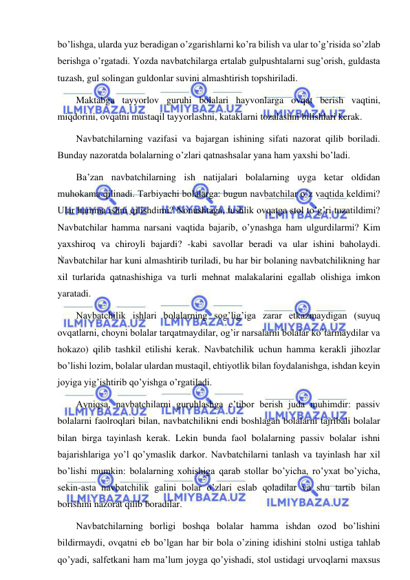  
 
bo’lishga, ularda yuz beradigan o’zgarishlarni ko’ra bilish va ular to’g’risida so’zlab 
berishga o’rgatadi. Yozda navbatchilarga ertalab gulpushtalarni sug’orish, guldasta 
tuzash, gul solingan guldonlar suvini almashtirish topshiriladi. 
Maktabga tayyorlov guruhi bolalari hayvonlarga ovqat berish vaqtini, 
miqdorini, ovqatni mustaqil tayyorlashni, kataklarni tozalashni bilishlari kerak. 
Navbatchilarning vazifasi va bajargan ishining sifati nazorat qilib boriladi. 
Bunday nazoratda bolalarning o’zlari qatnashsalar yana ham yaxshi bo’ladi. 
Ba’zan navbatchilarning ish natijalari bolalarning uyga ketar oldidan 
muhokama qilinadi. Tarbiyachi bolalarga: bugun navbatchilar o’z vaqtida keldimi? 
Ular hamma ishni qilishdimi? Nonushtaga, tushlik ovqatga stol to’g’ri tuzatildimi? 
Navbatchilar hamma narsani vaqtida bajarib, o’ynashga ham ulgurdilarmi? Kim 
yaxshiroq va chiroyli bajardi? -kabi savollar beradi va ular ishini baholaydi. 
Navbatchilar har kuni almashtirib turiladi, bu har bir bolaning navbatchilikning har 
xil turlarida qatnashishiga va turli mehnat malakalarini egallab olishiga imkon 
yaratadi. 
Navbatchilik ishlari bolalarning sog’lig’iga zarar etkazmaydigan (suyuq 
ovqatlarni, choyni bolalar tarqatmaydilar, og’ir narsalarni bolalar ko’tarmaydilar va 
hokazo) qilib tashkil etilishi kerak. Navbatchilik uchun hamma kerakli jihozlar 
bo’lishi lozim, bolalar ulardan mustaqil, ehtiyotlik bilan foydalanishga, ishdan keyin 
joyiga yig’ishtirib qo’yishga o’rgatiladi. 
Ayniqsa, navbatchilarni guruhlashga e’tibor berish juda muhimdir: passiv 
bolalarni faolroqlari bilan, navbatchilikni endi boshlagan bolalarni tajribali bolalar 
bilan birga tayinlash kerak. Lekin bunda faol bolalarning passiv bolalar ishni 
bajarishlariga yo’l qo’ymaslik darkor. Navbatchilarni tanlash va tayinlash har xil 
bo’lishi mumkin: bolalarning xohishiga qarab stollar bo’yicha, ro’yxat bo’yicha, 
sekin-asta navbatchilik galini bolar o’zlari eslab qoladilar va shu tartib bilan 
borishini nazorat qilib boradilar. 
Navbatchilarning borligi boshqa bolalar hamma ishdan ozod bo’lishini 
bildirmaydi, ovqatni eb bo’lgan har bir bola o’zining idishini stolni ustiga tahlab 
qo’yadi, salfetkani ham ma’lum joyga qo’yishadi, stol ustidagi urvoqlarni maxsus 
