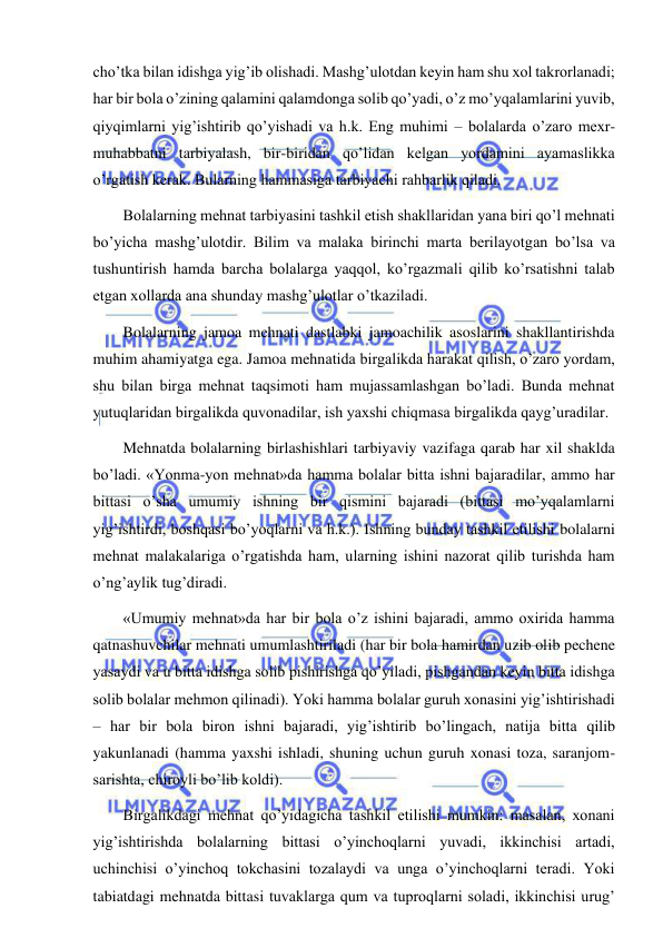  
 
cho’tka bilan idishga yig’ib olishadi. Mashg’ulotdan keyin ham shu xol takrorlanadi; 
har bir bola o’zining qalamini qalamdonga solib qo’yadi, o’z mo’yqalamlarini yuvib, 
qiyqimlarni yig’ishtirib qo’yishadi va h.k. Eng muhimi – bolalarda o’zaro mexr-
muhabbatni tarbiyalash, bir-biridan qo’lidan kelgan yordamini ayamaslikka 
o’rgatish kerak. Bularning hammasiga tarbiyachi rahbarlik qiladi. 
Bolalarning mehnat tarbiyasini tashkil etish shakllaridan yana biri qo’l mehnati 
bo’yicha mashg’ulotdir. Bilim va malaka birinchi marta berilayotgan bo’lsa va 
tushuntirish hamda barcha bolalarga yaqqol, ko’rgazmali qilib ko’rsatishni talab 
etgan xollarda ana shunday mashg’ulotlar o’tkaziladi. 
Bolalarning jamoa mehnati dastlabki jamoachilik asoslarini shakllantirishda 
muhim ahamiyatga ega. Jamoa mehnatida birgalikda harakat qilish, o’zaro yordam, 
shu bilan birga mehnat taqsimoti ham mujassamlashgan bo’ladi. Bunda mehnat 
yutuqlaridan birgalikda quvonadilar, ish yaxshi chiqmasa birgalikda qayg’uradilar. 
Mehnatda bolalarning birlashishlari tarbiyaviy vazifaga qarab har xil shaklda 
bo’ladi. «Yonma-yon mehnat»da hamma bolalar bitta ishni bajaradilar, ammo har 
bittasi o’sha umumiy ishning bir qismini bajaradi (bittasi mo’yqalamlarni 
yig’ishtirdi, boshqasi bo’yoqlarni va h.k.). Ishning bunday tashkil etilishi bolalarni 
mehnat malakalariga o’rgatishda ham, ularning ishini nazorat qilib turishda ham 
o’ng’aylik tug’diradi. 
«Umumiy mehnat»da har bir bola o’z ishini bajaradi, ammo oxirida hamma 
qatnashuvchilar mehnati umumlashtiriladi (har bir bola hamirdan uzib olib pechene 
yasaydi va u bitta idishga solib pishirishga qo’yiladi, pishgandan keyin bitta idishga 
solib bolalar mehmon qilinadi). Yoki hamma bolalar guruh xonasini yig’ishtirishadi 
– har bir bola biron ishni bajaradi, yig’ishtirib bo’lingach, natija bitta qilib 
yakunlanadi (hamma yaxshi ishladi, shuning uchun guruh xonasi toza, saranjom-
sarishta, chiroyli bo’lib koldi). 
Birgalikdagi mehnat qo’yidagicha tashkil etilishi mumkin: masalan, xonani 
yig’ishtirishda bolalarning bittasi o’yinchoqlarni yuvadi, ikkinchisi artadi, 
uchinchisi o’yinchoq tokchasini tozalaydi va unga o’yinchoqlarni teradi. Yoki 
tabiatdagi mehnatda bittasi tuvaklarga qum va tuproqlarni soladi, ikkinchisi urug’ 
