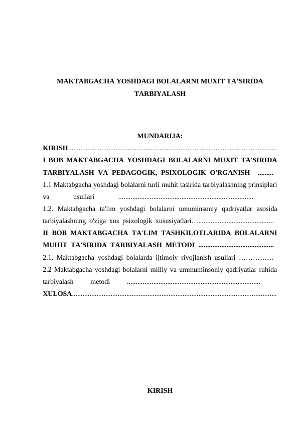 MAKTABGACHA YOSHDAGI BOLALARNI MUXIT TA’SIRIDA
TARBIYALASH
MUNDARIJA:
KIRISH.......................................................................................................................
I BOB MAKTABGACHA YOSHDAGI BOLALARNI MUXIT TA'SIRIDA
TARBIYALASH  VA PEDAGOGIK, PSIXOLOGIK  O'RGANISH  .........  
1.1 Maktabgacha yoshdagi bolalarni turli muhit tasirida tarbiyalashning prinsiplari
va
 
usullari
 
.............................................................................
 
1.2.  Maktabgacha ta'lim yoshdagi bolalarni umuminsoniy qadriyatlar asosida
tarbiyalashning o'ziga xos psixologik xususiyatlari…........................................... 
II BOB MAKTABGACHA TA'LIM TASHKILOTLARIDA BOLALARNI
MUHIT TA'SIRIDA TARBIYALASH METODI  ...........................................  
2.1. Maktabgacha yoshdagi bolalarda ijtimoiy rivojlanish usullari ……………  
2.2 Maktabgacha yoshdagi bolalarni milliy va ummuminsoniy qadriyatlar ruhida
tarbiyalash
 
metodi
 
............................................................................
 
XULOSA....................................................................................................................
KIRISH
