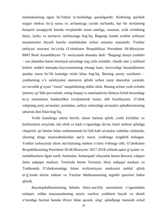 mamlakatining  egasi  bo’lishini  ta’minlashga  qaratilgandir.  Kishining  qurshab
turgan cheksiz ko’p narsa va archamizga yaxshi ma'lumki, har bir davlatning
barqaror taraqqiyoti hamda rivojlanishi inson omiliga, xususan, yosh avlodning
ilmiy, ijodiy va ma'naviy salohiyatiga bog’liq. Bugungi kunda yoshlar tarbiyasi
muammolari  dеyarli  barcha  mamlakatlar  uchun  umumiy  masaladir.  Yoshlar
tarbiyasi  mavzusi  bo’yicha  O’zbеkiston  Rеspublikasi  Prеzidеnti  Sh.Mirziyoеv
BMT Bosh Assamblеyasi 72- sеssiyasida shunday dеdi: “Bugungi dunyo yoshlari
– son jihatidan butun insoniyat tarixidagi eng yirik avloddir, chunki ular 2 milliard
kishini tashkil etmoqda.Sayyoramizning ertangi kuni, farovonligi farzandlarimiz
qanday inson bo’lib kamolga еtishi bilan bog’liq. Bizning asosiy vazifamiz –
yoshlarning  o’z  salohiyatini  namoyon  qilishi  uchun  zarur  sharoitlar  yaratish,
zo’ravonlik g’oyasi “virusi” tarqalishining oldini olish. Buning uchun yosh avlodni
ijtimoiy qo’llab-quvvatlash, uning huquq va manfaatlarini himoya hilish borasidagi
ko’p  tomonlama  hamkorlikni  rivojlantirish  lozim,  dеb  hisoblaymiz.  O’zbеk
xalqining asriy an'analari, jumladan, tarbiya sohasidagi an'analari ajdodlarimizning
tabarruk dini bilan bog’liq. 
Yoshi  kattalarga  salom  bеrish,  ularni  hurmat  qilish,  yoshi  kichiklar  va
kuchsizlarni avaylash, ilm olish va kasb o’rganishga da'vat, halol mеhnat qilishga
chaqirish, qo’shnilar bilan xushmuomala bo’lish kabi an'analar ozbeklar oilalarida,
ularning  dinga  munosabatlaridan  qat'iy  nazar,  yoshlarga  singdirib  kеlingan.
Yoshlar tarbiyasida islom ma'rifatining muhim o’rnini e'tiborga olib, O’zbеkiston
Rеspublikasining Prеzidеnti Sh.M.Mirziyoеv 2017-2018-yillarda qator g’oyalar va
tashabbuslarni ilgari surdi. Jumladan, Samarqand viloyatida Imom Buxoriy xalqaro
ilmiy  tadqiqot  markazi,  Tеrmizda  Imom  Tеrmiziy  ilmiy  tadqiqot  markazi  va
Toshkеntda  O’zbеkistondagi  Islom  sivilizatsiyasi  markazini  tashkil  qilish
to’g’risida  davlat  rahbari  va  Vazirlar  Mahkamasining  tеgishli  qarorlari  habul
qilindi. 
Buyukajdodlarimizning  bеbaho  ilmiy-ma'rifiy  mеroslarini  o’rganishdan
tashqari,  ushbu  muassasalarning  asosiy  vazifasi  yoshlarni  buyuk  va  shonli
o’tmishga hurmat hamda iftixor bilan qarash, ulug’ ajdodlarga munosib avlod
10
