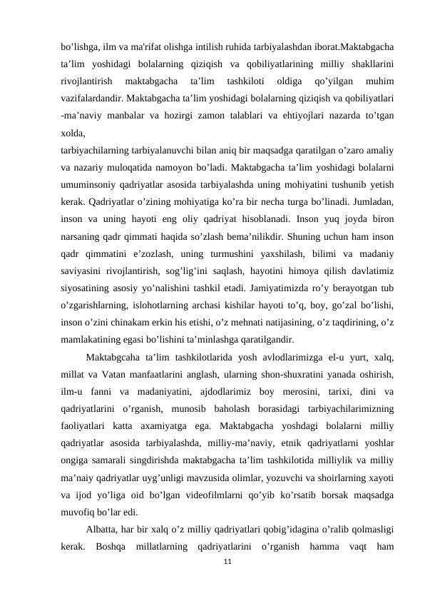 bo’lishga, ilm va ma'rifat olishga intilish ruhida tarbiyalashdan iborat.Maktabgacha
ta’lim  yoshidagi  bolalarning  qiziqish  va  qobiliyatlarining  milliy  shakllarini
rivojlantirish  maktabgacha  ta’lim  tashkiloti  oldiga  qo’yilgan  muhim
vazifalardandir. Maktabgacha ta’lim yoshidagi bolalarning qiziqish va qobiliyatlari
-ma’naviy manbalar va hozirgi zamon talablari va ehtiyojlari nazarda to’tgan
xolda, 
tarbiyachilarning tarbiyalanuvchi bilan aniq bir maqsadga qaratilgan o’zaro amaliy
va nazariy muloqatida namoyon bo’ladi. Maktabgacha ta’lim yoshidagi bolalarni
umuminsoniy qadriyatlar asosida tarbiyalashda uning mohiyatini tushunib yetish
kerak. Qadriyatlar o’zining mohiyatiga ko’ra bir necha turga bo’linadi. Jumladan,
inson  va  uning  hayoti  eng  oliy  qadriyat  hisoblanadi.  Inson  yuq  joyda  biron
narsaning qadr qimmati haqida so’zlash bema’nilikdir. Shuning uchun ham inson
qadr  qimmatini  e’zozlash,  uning  turmushini  yaxshilash,  bilimi  va  madaniy
saviyasini  rivojlantirish,  sog’lig’ini  saqlash,  hayotini  himoya qilish  davlatimiz
siyosatining asosiy yo’nalishini tashkil etadi. Jamiyatimizda ro’y berayotgan tub
o’zgarishlarning, islohotlarning archasi kishilar hayoti to’q, boy, go’zal bo’lishi,
inson o’zini chinakam erkin his etishi, o’z mehnati natijasining, o’z taqdirining, o’z
mamlakatining egasi bo’lishini ta’minlashga qaratilgandir. 
Maktabgcaha  ta’lim  tashkilotlarida  yosh  avlodlarimizga  el-u  yurt,  xalq,
millat va Vatan manfaatlarini anglash, ularning shon-shuxratini yanada oshirish,
ilm-u  fanni  va  madaniyatini,  ajdodlarimiz  boy  merosini,  tarixi,  dini  va
qadriyatlarini  o’rganish,  munosib  baholash  borasidagi  tarbiyachilarimizning
faoliyatlari  katta  axamiyatga  ega.  Maktabgacha  yoshdagi  bolalarni  milliy
qadriyatlar  asosida  tarbiyalashda,  milliy-ma’naviy,  etnik  qadriyatlarni  yoshlar
ongiga samarali singdirishda maktabgacha ta’lim tashkilotida milliylik va milliy
ma’naiy qadriyatlar uyg’unligi mavzusida olimlar, yozuvchi va shoirlarning xayoti
va  ijod  yo’liga  oid  bo’lgan  videofilmlarni  qo’yib  ko’rsatib  borsak  maqsadga
muvofiq bo’lar edi.
Albatta, har bir xalq o’z milliy qadriyatlari qobig’idagina o’ralib qolmasligi
kerak.  Boshqa  millatlarning  qadriyatlarini  o’rganish  hamma  vaqt  ham
11

