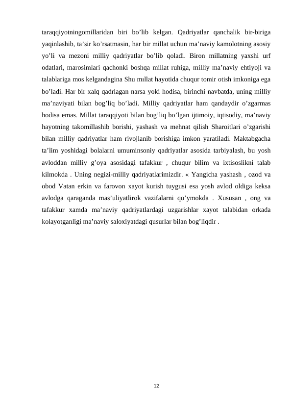 taraqqiyotningomillaridan  biri  bo’lib  kelgan.  Qadriyatlar  qanchalik  bir-biriga
yaqinlashib, ta’sir ko’rsatmasin, har bir millat uchun ma’naviy kamolotning asosiy
yo’li  va mezoni  milliy qadriyatlar  bo’lib  qoladi. Biron  millatning yaxshi  urf
odatlari, marosimlari qachonki boshqa millat ruhiga, milliy ma’naviy ehtiyoji va
talablariga mos kelgandagina Shu mıllat hayotida chuqur tomir otish imkoniga ega
bo’ladi. Har bir xalq qadrlagan narsa yoki hodisa, birinchi navbatda, uning milliy
ma’naviyati bilan bog’liq bo’ladi. Milliy qadriyatlar ham qandaydir o’zgarmas
hodisa emas. Millat taraqqiyoti bilan bog’liq bo’lgan ijtimoiy, iqtisodiy, ma’naviy
hayotning takomillashib borishi, yashash va mehnat qilish Sharoitlari o’zgarishi
bilan milliy qadriyatlar ham rivojlanib borishiga imkon yaratiladi. Maktabgacha
ta’lim yoshidagi bolalarni umuminsoniy qadriyatlar asosida tarbiyalash, bu yosh
avloddan milliy g’oya asosidagi  tafakkur  , chuqur  bilim  va  ixtisoslikni  talab
kilmokda . Uning negizi-milliy qadriyatlarimizdir. « Yangicha yashash , ozod va
obod Vatan erkin va farovon xayot kurish tuygusi esa yosh avlod oldiga keksa
avlodga qaraganda mas’uliyatlirok vazifalarni qo’ymokda . Xususan , ong va
tafakkur  xamda  ma’naviy  qadriyatlardagi  uzgarishlar  xayot  talabidan  orkada
kolayotganligi ma’naviy saloxiyatdagi qusurlar bilan bog’liqdir . 
12

