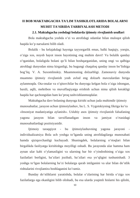 II BOB MAKTABGACHA TA'LIM TASHKILOTLARIDA BOLALARNI
MUHIT TA'SIRIDA TARBIYALASH METODI 
2.1. Maktabgacha yoshdagi bolalarda ijtimoiy rivojlanish usullari
Bola maktabgacha yoshda o’zi va atrofidagi odamlar bilan muloqot qilish
haqida ko’p narsalarni bilib oladi. 
Bolalik - bu kelajakdagi hayotga tayyorgarlik emas, balki haqiqiy, yorqin,
o’ziga xos, noyob hayot inson hayotining eng muhim davri! Va bolalik qanday
o’tganidan, bolaligida bolani qo’li bilan boshqarganidan, uning ongi va qalbiga
atrofdagi dunyodan nima kirganligi, bu bugungi chaqaloq qanday inson bo’lishiga
bog’liq.  V.  A.  Suxomlinskiy.  Muammoning  dolzarbligi.  Zamonaviy  dunyoda
muammo  ijtimoiy  rivojlanish  yosh  avlod  eng  dolzarb  mavzulardan  biriga
aylanmoqda. Ota-onalar va o’qituvchilar bu dunyoga kelgan bola o’ziga ishongan,
baxtli, aqlli, mehribon va muvaffaqiyatga erishish uchun nima qilish kerakligi
haqida har qachongidan ham ko’proq tashvishlanmoqdalar. 
Maktabgacha davr bolaning dunyoga kirishi uchun juda muhimdir ijtimoiy 
munosabatlar, jarayon uchun ijtimoiylashuv, bu L. S. Vygotskiyning fikriga ko’ra 
«Insoniyat madaniyatiga aylanish». Uslubiy asos ijtimoiy rivojlanish falsafaning
yagona  jarayon  bilan  tavsiflanadigan  inson  va  jamiyat  o’rtasidagi
munosabatlardagi pozitsiyasidir. 
Ijtimoiy  taraqqiyot  -  bu  ijtimoiylashuvning  yagona  jarayoni  -
individualizatsiya Bola uch yoshga to’lganda uning atrofidagilarga munosabati
hamda  qiziquvchanligi  kuchayadi.  Shuningdek,  bolalarning  o‘rtoqlari  bilan
birgalikda faoliyatga kirishishga moyilligi oshadi. Bu jarayonda ular hamma ham
aynan ular kabi o’ylamasligini  va ularning har bir o’yindoshining o’ziga xos
fazilatlari  borligini,  ba’zilari  jozibali,  ba’zilari  esa  yo’qligini  tushunishadi.  3
yoshga to‘lgan bolalarning ba’zi bolalarga qarab intilganini va ular bilan do’stlik
rishtalarini rivojlantira boshlaganini ko’ramiz. 
Bunday do’stliklarni yaratishda, bolalar o’zlarining har birida o’ziga xos
fazilatlarga ega ekanligini bilib olishadi, bu esa ularda yoqimli hislarni his qilishi,
13
