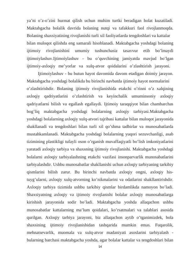 ya’ni o’z-o’zini hurmat qilish uchun muhim turtki beradigan holat kuzatiladi.
Maktabgacha  bolalik  davrida bolaning  nutqi  va  tafakkuri  faol  rivojlanmoqda.
Bolaning shaxsiyatining rivojlanishi turli xil faoliyatlarda tengdoshlari va kattalar 
bilan muloqot qilishda eng samarali hisoblanadi. Maktabgacha yoshdagi bolaning
ijtimoiy  rivojlanishini  umumiy  tushunchasiz  tasavvur  etib  bo’lmaydi
ijtimoiylashuv.Ijtimoiylashuv  -  bu  o’quvchining  jamiyatda  mavjud  bo’lgan
ijtimoiy-axloqiy  me’yorlar  va  xulq-atvor  qoidalarini  o’zlashtirish  jarayoni.  
Ijtimoiylashuv - bu butun hayot davomida davom etadigan doimiy jarayon.
Maktabgacha yoshdagi bolalikda bu birinchi navbatda ijtimoiy hayot normalarini 
o’zlashtirishdir.  Bolaning  ijtimoiy  rivojlanishida  etakchi  o’rinni  o’z  xalqining
axloqiy  qadriyatlarini  o’zlashtirish  va  keyinchalik  umuminsoniy  axloqiy
qadriyatlarni bilish va egallash egallaydi. Ijtimoiy taraqqiyot bilan chambarchas
bog’liq  maktabgacha  yoshdagi  bolalarning  axloqiy  tarbiyasi.Maktabgacha
yoshdagi bolalarning axloqiy xulq-atvori tajribasi kattalar bilan muloqot jarayonida
shakllanadi va tengdoshlari bilan turli xil qo’shma tadbirlar va munosabatlarda
mustahkamlanadi. Maktabgacha yoshdagi bolalarning yuqori sezuvchanligi, asab
tizimining plastikligi tufayli oson o’rganish muvaffaqiyatli bo’lish imkoniyatlarini
yaratadi axloqiy tarbiya va shaxsning ijtimoiy rivojlanishi. Maktabgacha yoshdagi
bolalarni axloqiy tarbiyalashning etakchi vazifasi insonparvarlik munosabatlarini
tarbiyalashdir. Ushbu munosabatlar shakllanishi uchun axloqiy tarbiyaning tarkibiy
qismlarini  bilish  zarur.  Bu  birinchi  navbatda  axloqiy  ongni,  axloqiy  his-
tuyg’ularni, axloqiy xulq-atvorning ko’nikmalarini va odatlarini shakllantirishdir.
Axloqiy tarbiya tizimida ushbu tarkibiy qismlar birdamlikda namoyon bo’ladi.
Shaxsiyatning  axloqiy  va  ijtimoiy  rivojlanishi  bolalar  axloqiy  munosabatlarga
kirishish  jarayonida  sodir  bo’ladi.  Maktabgacha  yoshda  allaqachon  ushbu
munosabatlar  kattalarning ma’lum  qoidalari, ko’rsatmalari  va talablari  asosida
qurilgan.  Axloqiy  tarbiya  jarayoni,  biz  allaqachon  aytib  o’tganimizdek,  bola
shaxsining  ijtimoiy  rivojlanishidan  tashqarida  mumkin  emas.  Fuqarolik,
mehnatsevarlik,  muomala  va  xulq-atvor  madaniyati  asoslarini  tarbiyalash  -
bularning barchasi maktabgacha yoshda, agar bolalar kattalar va tengdoshlari bilan
14
