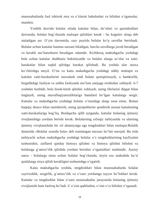 munosabatlarda faol ishtirok etsa va o’zlarini baholashni va bilishni o’rgansalar,
mumkin. 
Yoshlik  davrida  bolalar  oilada  kattalar  bilan,  do’stlari  va  qarindoshlari
davrasida, bolalar bog’chasida muloqot qilishlari kerak - bu kognitiv aloqa deb
ataladigan  asr. O’yin  davomida, sayr  paytida  bolalar  ko’p  savollar  berishadi.
Bolalar uchun kattalar hamma narsani biladigan, barcha savollarga javob beradigan
va kerakli ma’lumotlarni beradigan odamdir. Kichikroq maktabgacha yoshdagi
bola uchun kattalar shubhasiz hokimiyatdir va bolalar ularga so’zlar va xatti-
harakatlar  bilan  taqlid  qilishga  harakat  qilishadi.  Bu  yoshda  ular  nusxa
ko’chirishga  moyil.  O’rta  va  katta  maktabgacha  yoshdagi  oddiy  muloqot  va
kattalar  xatti-harakatlarini  nusxalash  endi  bolani  qoniqtirmaydi,  u  hamkorlik,
birgalikdagi faoliyat va ushbu faoliyatda ma’lum natijaga erishishni xohlaydi. 6-7
yoshdan boshlab, bola hisob-kitob qilishni xohlaydi, uning fikrlarini diqqat bilan
tinglaydi,  uning  muvaffaqiyatsizliklariga  hamdard  bo’lgan  kattalarga  sezgir.
Kattalar va maktabgacha yoshdagi bolalar o’rtasidagi aloqa oson emas. Bolani
haqiqiy dunyo bilan tanishtirish, uning qiziqishlarini qondirish asosan kattalarning
xatti-harakatlariga bog’liq. Boshqacha qilib aytganda, kattalar bolaning ijtimoiy
rivojlanishiga yordam berishi kerak. Bolalarning axloqiy tarbiyasida va ularning
ijtimoiy rivojlanishida bir xil ahamiyatga ega tengdoshlari bilan muloqot.Bolalik
dasturida «Bolalar orasida bola» deb nomlangan maxsus bo’lim mavjud. Bu erda
tarbiyachi uchun maktabgacha yoshdagi bolalar o’z tengdoshlarining kayfiyatini
tushunishni,  zaiflarni  qanday  himoya  qilishni  va  himoya  qilishni  bilishni  va
bolalarga g’amxo’rlik qilishda yordam berishni o’rganishlari muhimdir. Asosiy
narsa - bolalarga nima uchun bolalar  bog’chasida,  keyin esa  maktabda ba’zi
qoidalarga rioya qilish kerakligini tushunishga o’rgatish. 
Katta  maktabgacha  yoshda,  tengdoshlari  bilan  munosabatlarda  bolalar
xayrixohlik, sezgirlik, g’amxo’rlik va o’zaro yordamga tayyor bo’lishlari kerak.
Kattalar va tengdoshlar bilan o’zaro munosabatlar jarayonida bolaning ijtimoiy
rivojlanishi ham faolroq bo’ladi. U o’zini qadrlashni, o’zini o’zi bilishni o’rganadi.
15
