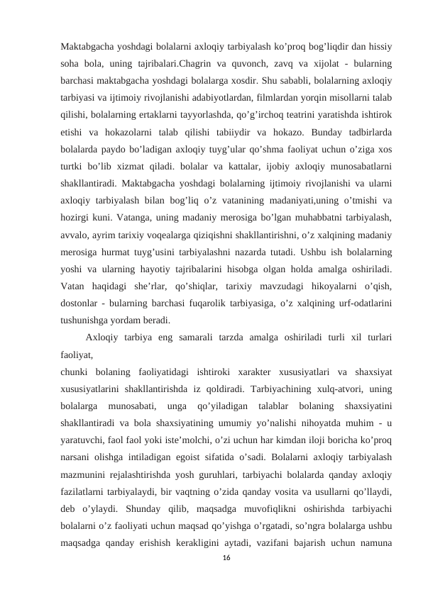 Maktabgacha yoshdagi bolalarni axloqiy tarbiyalash ko’proq bog’liqdir dan hissiy
soha  bola,  uning  tajribalari.Chagrin  va  quvonch,  zavq  va  xijolat  -  bularning
barchasi maktabgacha yoshdagi bolalarga xosdir. Shu sababli, bolalarning axloqiy
tarbiyasi va ijtimoiy rivojlanishi adabiyotlardan, filmlardan yorqin misollarni talab
qilishi, bolalarning ertaklarni tayyorlashda, qo’g’irchoq teatrini yaratishda ishtirok
etishi  va  hokazolarni  talab  qilishi  tabiiydir  va  hokazo.  Bunday  tadbirlarda
bolalarda paydo bo’ladigan axloqiy tuyg’ular qo’shma faoliyat uchun o’ziga xos
turtki  bo’lib  xizmat  qiladi.  bolalar  va  kattalar,  ijobiy  axloqiy  munosabatlarni
shakllantiradi. Maktabgacha yoshdagi bolalarning ijtimoiy rivojlanishi va ularni
axloqiy tarbiyalash bilan bog’liq o’z vatanining madaniyati,uning o’tmishi  va
hozirgi kuni. Vatanga, uning madaniy merosiga bo’lgan muhabbatni tarbiyalash,
avvalo, ayrim tarixiy voqealarga qiziqishni shakllantirishni, o’z xalqining madaniy
merosiga hurmat tuyg’usini tarbiyalashni nazarda tutadi. Ushbu ish bolalarning
yoshi va ularning hayotiy tajribalarini hisobga olgan holda amalga oshiriladi.
Vatan  haqidagi  she’rlar,  qo’shiqlar,  tarixiy  mavzudagi  hikoyalarni  o’qish,
dostonlar - bularning barchasi fuqarolik tarbiyasiga, o’z xalqining urf-odatlarini
tushunishga yordam beradi. 
Axloqiy  tarbiya  eng  samarali  tarzda  amalga  oshiriladi  turli  xil  turlari
faoliyat, 
chunki  bolaning  faoliyatidagi  ishtiroki  xarakter  xususiyatlari  va  shaxsiyat
xususiyatlarini  shakllantirishda  iz  qoldiradi.  Tarbiyachining  xulq-atvori,  uning
bolalarga  munosabati,  unga  qo’yiladigan  talablar  bolaning  shaxsiyatini
shakllantiradi va bola shaxsiyatining umumiy yo’nalishi nihoyatda muhim - u
yaratuvchi, faol faol yoki iste’molchi, o’zi uchun har kimdan iloji boricha ko’proq
narsani olishga intiladigan egoist sifatida o’sadi. Bolalarni axloqiy tarbiyalash
mazmunini rejalashtirishda yosh guruhlari, tarbiyachi bolalarda qanday axloqiy
fazilatlarni tarbiyalaydi, bir vaqtning o’zida qanday vosita va usullarni qo’llaydi,
deb  o’ylaydi.  Shunday  qilib,  maqsadga  muvofiqlikni  oshirishda  tarbiyachi
bolalarni o’z faoliyati uchun maqsad qo’yishga o’rgatadi, so’ngra bolalarga ushbu
maqsadga qanday erishish kerakligini aytadi, vazifani bajarish uchun namuna
16
