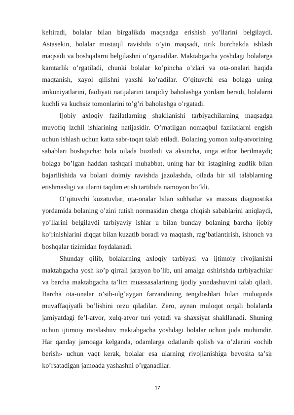 keltiradi,  bolalar  bilan  birgalikda  maqsadga  erishish  yo’llarini  belgilaydi.
Astasekin,  bolalar  mustaqil  ravishda  o’yin  maqsadi,  tirik  burchakda  ishlash
maqsadi va boshqalarni belgilashni o’rganadilar. Maktabgacha yoshdagi bolalarga
kamtarlik  o’rgatiladi,  chunki  bolalar  ko’pincha  o’zlari  va  ota-onalari  haqida
maqtanish,  xayol  qilishni  yaxshi  ko’radilar.  O’qituvchi  esa  bolaga  uning
imkoniyatlarini, faoliyati natijalarini tanqidiy baholashga yordam beradi, bolalarni
kuchli va kuchsiz tomonlarini to’g’ri baholashga o’rgatadi. 
Ijobiy  axloqiy  fazilatlarning  shakllanishi  tarbiyachilarning  maqsadga
muvofiq izchil ishlarining natijasidir. O’rnatilgan nomaqbul fazilatlarni engish
uchun ishlash uchun katta sabr-toqat talab etiladi. Bolaning yomon xulq-atvorining
sabablari boshqacha: bola oilada buziladi va aksincha, unga etibor berilmaydi;
bolaga bo’lgan haddan tashqari muhabbat, uning har bir istagining zudlik bilan
bajarilishida va bolani  doimiy ravishda jazolashda, oilada bir  xil talablarning
etishmasligi va ularni taqdim etish tartibida namoyon bo’ldi. 
O’qituvchi  kuzatuvlar, ota-onalar bilan suhbatlar  va maxsus  diagnostika
yordamida bolaning o’zini tutish normasidan chetga chiqish sabablarini aniqlaydi,
yo’llarini  belgilaydi  tarbiyaviy  ishlar  u  bilan  bunday  bolaning  barcha  ijobiy
ko’rinishlarini diqqat bilan kuzatib boradi va maqtash, rag’batlantirish, ishonch va
boshqalar tizimidan foydalanadi. 
Shunday  qilib,  bolalarning  axloqiy  tarbiyasi  va  ijtimoiy  rivojlanishi
maktabgacha yosh ko’p qirrali jarayon bo’lib, uni amalga oshirishda tarbiyachilar
va barcha maktabgacha ta’lim muassasalarining ijodiy yondashuvini talab qiladi.
Barcha  ota-onalar  o’sib-ulg’aygan  farzandining  tengdoshlari  bilan  muloqotda
muvaffaqiyatli  bo’lishini  orzu  qiladilar. Zero, aynan  muloqot  orqali  bolalarda
jamiyatdagi fe’l-atvor, xulq-atvor turi yotadi va shaxsiyat shakllanadi. Shuning
uchun ijtimoiy moslashuv maktabgacha yoshdagi bolalar uchun juda muhimdir.
Har qanday jamoaga kelganda, odamlarga odatlanib qolish va o’zlarini «ochib
berish»  uchun  vaqt  kerak,  bolalar  esa  ularning  rivojlanishiga  bevosita  ta’sir
ko’rsatadigan jamoada yashashni o’rganadilar. 
17
