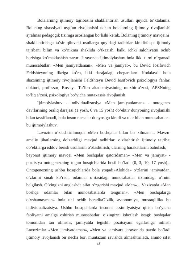 Bolalarning ijtimoiy tajribasini shakllantirish usullari quyida to‘xtalamiz.
Bolaning shaxsiyati uyg’un rivojlanishi uchun bolalarning ijtimoiy rivojlanishi
ajralmas pedagogik tizimga asoslangan bo’lishi kerak. Bolaning ijtimoiy mavqeini 
shakllantirishga ta’sir qiluvchi usullarga quyidagi tadbirlar kiradi:faqat ijtimoiy
tajribani  bilim  va  ko’nikma  shaklida  o’tkazish,  balki  ichki  salohiyatni  ochib
berishga ko’maklashish zarur. Jarayonda ijtimoiylashuv bola ikki turni o’rganadi
munosabatlar:  «Men  jamiyatdaman», «Men  va jamiyat», bu Devid Iosifovich
Feldshteynning  fikriga  ko’ra,  ikki  darajadagi  chegaralarni  ifodalaydi  bola
shaxsining ijtimoiy rivojlanishi Feldshteyn Devid Iosifovich psixologiya fanlari
doktori,  professor,  Rossiya  Ta’lim  akademiyasining  muxbir-a’zosi,  APSNning
to’liq a’zosi, psixologiya bo’yicha mutaxassis rivojlanish 
Ijtimoiylashuv  -  individualizatsiya  «Men  jamiyatdaman»  -  ontogenez
davrlarining oraliq darajasi (1 yosh, 6 va 15 yosh) ob’ektiv dunyoning rivojlanishi
bilan tavsiflanadi, bola inson narsalar dunyosiga kiradi va ular bilan munosabatlar -
bu ijtimoiylashuv. 
Lavozim  o’zlashtirilmoqda «Men boshqalar  bilan bir xilman»... Mavzu-
amaliy  jihatlarning  dolzarbligi  mavjud  tadbirlar:  o’zlashtirish  ijtimoiy  tajriba;
ob’ektlarga ishlov berish usullarini o’zlashtirish; ularning harakatlarini baholash; 
bayonot  ijtimoiy  mavqei  «Men  boshqalar  qatoridaman»  «Men  va  jamiyat»  -
pozitsiya ontogenezning tugun bosqichlarida hosil bo’ladi (0, 3, 10, 17 yosh)...
Ontogenezning ushbu bosqichlarida bola yoqadi»Alohida» o’zlarini jamiyatdan,
o’zlarini  sinab  ko’rish,  odamlar  o’rtasidagi  munosabatlar  tizimidagi  o’rnini
belgilash. O’zingizni anglashda sifat o’zgarishi mavjud «Men»... Vaziyatda «Men
boshqa  odamlar  bilan  munosabatlarda  tengman»,  «Men  boshqalarga
o’xshamayman»  bola  uni  ochib  beradi»O’zlik,  avtonomiya,  mustaqillik»  bu
individualizatsiya.  Ushbu  bosqichlarda  insonni  assimilyatsiya  qilish  bo’yicha
faoliyatni  amalga  oshirish  munosabatlar:  o’zingizni  isbotlash  istagi;  boshqalar
tomonidan  tan  olinishi;  jamiyatda  tegishli  pozitsiyani  egallashga  intilish
Lavozimlar «Men jamiyatdaman», «Men va jamiyat» jarayonida paydo bo’ladi
ijtimoiy rivojlanish bir necha bor, muntazam ravishda almashtiriladi, ammo sifat
18
