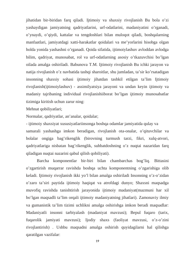 jihatidan bir-biridan farq qiladi.  Ijtimoiy va  shaxsiy  rivojlanish  Bu  bola  o’zi
yashaydigan  jamiyatning  qadriyatlarini,  urf-odatlarini,  madaniyatini  o’rganadi,
o’ynaydi, o’qiydi, kattalar va tengdoshlari bilan muloqot qiladi, boshqalarning
manfaatlari, jamiyatdagi xatti-harakatlar qoidalari va me’yorlarini hisobga olgan
holda yonida yashashni o’rganadi. Qoida sifatida, ijtimoiylashuv avloddan avlodga
bilim, qadriyat, munosabat, rol va urf-odatlarning asosiy o’tkazuvchisi bo’lgan
oilada amalga oshiriladi. Babunova T.M. Ijtimoiy rivojlanish Bu ichki jarayon va
natija rivojlanish o’z navbatida tashqi sharoitlar, shu jumladan, ta’sir ko’rsatadigan
insonning  shaxsiy  sohasi  ijtimoiy  jihatdan  tashkil  etilgan  ta’lim  Ijtimoiy
rivojlanish(ijtimoiylashuv) - assimilyatsiya jarayoni va undan keyin ijtimoiy va
madaniy tajribaning individual rivojlanishiiborat bo’lgan ijtimoiy munosabatlar
tizimiga kiritish uchun zarur ning: 
Mehnat qobiliyatlari; 
Normalar, qadriyatlar, an’analar, qoidalar; 
- ijtimoiy shaxsiyat xususiyatlariinsonga boshqa odamlar jamiyatida qulay va 
samarali  yashashga  imkon  beradigan,  rivojlanish  ota-onalar,  o’qituvchilar  va
bolalar  ongiga  bag’rikenglik  (birovning  turmush  tarzi,  fikri,  xulq-atvori,
qadriyatlariga nisbatan bag’rikenglik, suhbatdoshning o’z nuqtai nazaridan farq
qiladigan nuqtai nazarini qabul qilish qobiliyati). 
Barcha  komponentlar  bir-biri  bilan  chambarchas  bog’liq.  Bittasini
o’zgartirish  muqarrar  ravishda  boshqa  uchta  komponentning  o’zgarishiga  olib
keladi. Ijtimoiy rivojlanish ikki yo’l bilan amalga oshiriladi Insonning o’z-o’zidan
o’zaro ta’siri  paytida ijtimoiy haqiqat  va atrofdagi  dunyo;  Shaxsni  maqsadga
muvofiq  ravishda  tanishtirish  jarayonida  ijtimoiy  madaniyat(mazmuni  har  xil
bo’lgan maqsadli ta’lim orqali ijtimoiy madaniyatning jihatlari). Zamonaviy ilmiy
va gumanistik ta’lim tizimi uchlikni amalga oshirishga imkon beradi maqsadlar:
Madaniyatli  insonni  tarbiyalash  (madaniyat  mavzusi);  Bepul  fuqaro  (tarix,
fuqarolik  jamiyati  mavzusi);  Ijodiy  shaxs  (faoliyat  mavzusi,  o’z-o’zini
rivojlantirish)  .  Ushbu  maqsadni  amalga  oshirish  quyidagilarni  hal  qilishga
qaratilgan vazifalar: 
19
