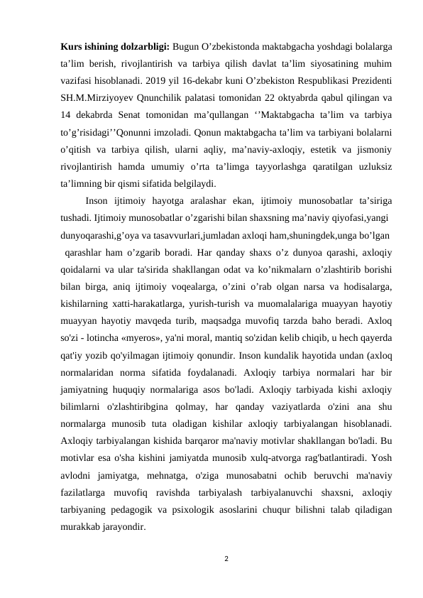 Kurs ishining dolzarbligi: Bugun O’zbekistonda maktabgacha yoshdagi bolalarga
ta’lim berish, rivojlantirish va tarbiya qilish davlat ta’lim siyosatining muhim
vazifasi hisoblanadi. 2019 yil 16-dekabr kuni O’zbekiston Respublikasi Prezidenti
SH.M.Mirziyoyev Qnunchilik palatasi tomonidan 22 oktyabrda qabul qilingan va
14  dekabrda  Senat  tomonidan  ma’qullangan  ‘’Maktabgacha  ta’lim  va  tarbiya
to’g’risidagi’’Qonunni imzoladi. Qonun maktabgacha ta’lim va tarbiyani bolalarni
o’qitish  va  tarbiya  qilish,  ularni  aqliy,  ma’naviy-axloqiy,  estetik  va  jismoniy
rivojlantirish  hamda  umumiy  o’rta  ta’limga  tayyorlashga  qaratilgan  uzluksiz
ta’limning bir qismi sifatida belgilaydi. 
Inson  ijtimoiy  hayotga  aralashar  ekan,  ijtimoiy  munosobatlar  ta’siriga
tushadi. Ijtimoiy munosobatlar o’zgarishi bilan shaxsning ma’naviy qiyofasi,yangi 
dunyoqarashi,g’oya va tasavvurlari,jumladan axloqi ham,shuningdek,unga bo’lgan 
 qarashlar ham o’zgarib boradi. Har qanday shaxs o’z dunyoa qarashi, axloqiy
qoidalarni va ular ta'sirida shakllangan odat va ko’nikmalarn o’zlashtirib borishi
bilan birga, aniq ijtimoiy voqealarga, o’zini o’rab olgan narsa va hodisalarga,
kishilarning xatti-harakatlarga, yurish-turish va muomalalariga muayyan hayotiy
muayyan hayotiy mavqeda turib, maqsadga muvofiq tarzda baho beradi. Axloq
so'zi - lotincha «myeros», ya'ni moral, mantiq so'zidan kelib chiqib, u hech qayerda
qat'iy yozib qo'yilmagan ijtimoiy qonundir. Inson kundalik hayotida undan (axloq
normalaridan  norma  sifatida  foydalanadi.  Axloqiy  tarbiya  normalari  har  bir
jamiyatning huquqiy normalariga asos bo'ladi. Axloqiy tarbiyada kishi axloqiy
bilimlarni  o'zlashtiribgina  qolmay,  har  qanday  vaziyatlarda  o'zini  ana  shu
normalarga  munosib  tuta  oladigan  kishilar  axloqiy  tarbiyalangan  hisoblanadi.
Axloqiy tarbiyalangan kishida barqaror ma'naviy motivlar shakllangan bo'ladi. Bu
motivlar esa o'sha kishini jamiyatda munosib xulq-atvorga rag'batlantiradi. Yosh
avlodni  jamiyatga,  mehnatga,  o'ziga  munosabatni  ochib  beruvchi  ma'naviy
fazilatlarga  muvofiq  ravishda  tarbiyalash  tarbiyalanuvchi  shaxsni,  axloqiy
tarbiyaning pedagogik va psixologik asoslarini chuqur bilishni talab qiladigan
murakkab jarayondir. 
2

