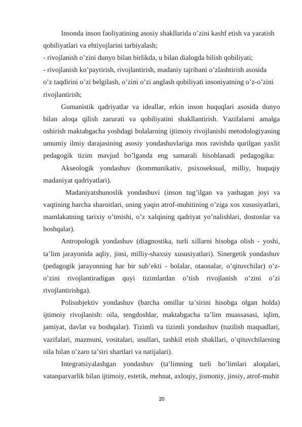 Insonda inson faoliyatining asosiy shakllarida o’zini kashf etish va yaratish 
qobiliyatlari va ehtiyojlarini tarbiyalash; 
- rivojlanish o’zini dunyo bilan birlikda, u bilan dialogda bilish qobiliyati; 
- rivojlanish ko’paytirish, rivojlantirish, madaniy tajribani o’zlashtirish asosida 
o’z taqdirini o’zi belgilash, o’zini o’zi anglash qobiliyati insoniyatning o’z-o’zini 
rivojlantirish; 
Gumanistik qadriyatlar va ideallar, erkin inson huquqlari asosida dunyo
bilan  aloqa  qilish  zarurati  va  qobiliyatini  shakllantirish.  Vazifalarni  amalga
oshirish maktabgacha yoshdagi bolalarning ijtimoiy rivojlanishi metodologiyaning
umumiy ilmiy darajasining asosiy yondashuvlariga mos ravishda qurilgan yaxlit
pedagogik  tizim  mavjud  bo’lganda  eng  samarali  hisoblanadi  pedagogika:  
Akseologik  yondashuv  (kommunikativ,  psixoseksual,  milliy,  huquqiy
madaniyat qadriyatlari).
 Madaniyatshunoslik  yondashuvi  (inson  tug’ilgan  va  yashagan  joyi  va
vaqtining barcha sharoitlari, uning yaqin atrof-muhitining o’ziga xos xususiyatlari,
mamlakatning tarixiy o’tmishi, o’z xalqining qadriyat yo’nalishlari, dostonlar va
boshqalar). 
Antropologik yondashuv (diagnostika, turli xillarni hisobga olish - yoshi,
ta’lim jarayonida aqliy, jinsi, milliy-shaxsiy xususiyatlari). Sinergetik yondashuv
(pedagogik jarayonning har bir sub’ekti - bolalar, otaonalar, o’qituvchilar) o’z-
o’zini  rivojlantiradigan  quyi  tizimlardan  o’tish  rivojlanish  o’zini  o’zi
rivojlantirishga). 
Polisubjektiv  yondashuv  (barcha  omillar  ta’sirini  hisobga  olgan  holda)
ijtimoiy  rivojlanish:  oila,  tengdoshlar,  maktabgacha  ta’lim  muassasasi,  iqlim,
jamiyat, davlat va boshqalar). Tizimli va tizimli yondashuv (tuzilish maqsadlari,
vazifalari, mazmuni, vositalari, usullari, tashkil etish shakllari, o’qituvchilarning
oila bilan o’zaro ta’siri shartlari va natijalari). 
Integratsiyalashgan  yondashuv  (ta’limning  turli  bo’limlari  aloqalari,
vatanparvarlik bilan ijtimoiy, estetik, mehnat, axloqiy, jismoniy, jinsiy, atrof-muhit
20
