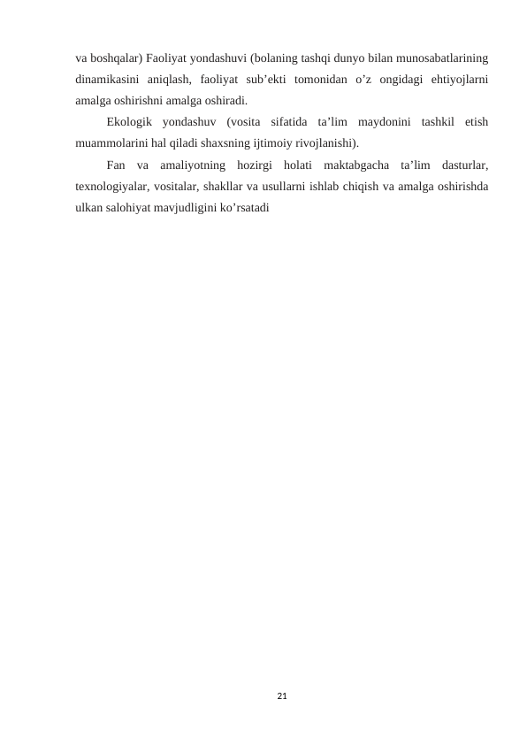 va boshqalar) Faoliyat yondashuvi (bolaning tashqi dunyo bilan munosabatlarining
dinamikasini  aniqlash,  faoliyat  sub’ekti  tomonidan  o’z  ongidagi  ehtiyojlarni
amalga oshirishni amalga oshiradi. 
Ekologik  yondashuv  (vosita  sifatida  ta’lim  maydonini  tashkil  etish
muammolarini hal qiladi shaxsning ijtimoiy rivojlanishi). 
Fan  va  amaliyotning  hozirgi  holati  maktabgacha  ta’lim  dasturlar,
texnologiyalar, vositalar, shakllar va usullarni ishlab chiqish va amalga oshirishda
ulkan salohiyat mavjudligini ko’rsatadi 
21
