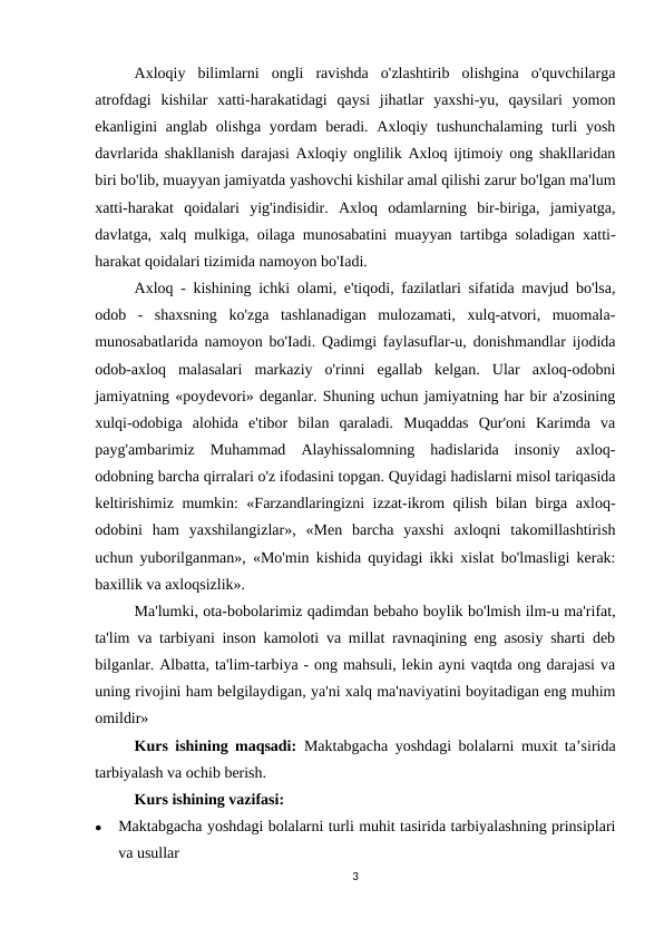 Axloqiy  bilimlarni  ongli  ravishda  o'zlashtirib  olishgina  o'quvchilarga
atrofdagi  kishilar  xatti-harakatidagi  qaysi  jihatlar  yaxshi-yu,  qaysilari  yomon
ekanligini anglab olishga yordam beradi. Axloqiy tushunchalaming turli  yosh
davrlarida shakllanish darajasi Axloqiy onglilik Axloq ijtimoiy ong shakllaridan
biri bo'lib, muayyan jamiyatda yashovchi kishilar amal qilishi zarur bo'lgan ma'lum
xatti-harakat  qoidalari  yig'indisidir.  Axloq  odamlarning  bir-biriga,  jamiyatga,
davlatga, xalq mulkiga, oilaga munosabatini muayyan tartibga soladigan xatti-
harakat qoidalari tizimida namoyon bo'Iadi. 
Axloq - kishining ichki olami, e'tiqodi, fazilatlari sifatida mavjud bo'lsa,
odob  -  shaxsning  ko'zga  tashlanadigan  mulozamati,  xulq-atvori,  muomala-
munosabatlarida namoyon bo'Iadi. Qadimgi faylasuflar-u, donishmandlar ijodida
odob-axloq  malasalari  markaziy  o'rinni  egallab  kelgan.  Ular  axloq-odobni
jamiyatning «poydevori» deganlar. Shuning uchun jamiyatning har bir a'zosining
xulqi-odobiga  alohida  e'tibor  bilan  qaraladi.  Muqaddas  Qur'oni  Karimda  va
payg'ambarimiz  Muhammad  Alayhissalomning  hadislarida  insoniy  axloq-
odobning barcha qirralari o'z ifodasini topgan. Quyidagi hadislarni misol tariqasida
keltirishimiz mumkin: «Farzandlaringizni izzat-ikrom qilish bilan birga axloq-
odobini  ham  yaxshilangizlar»,  «Men  barcha  yaxshi  axloqni  takomillashtirish
uchun yuborilganman», «Mo'min kishida quyidagi ikki xislat bo'lmasligi kerak:
baxillik va axloqsizlik». 
Ma'lumki, ota-bobolarimiz qadimdan bebaho boylik bo'lmish ilm-u ma'rifat,
ta'lim va tarbiyani inson kamoloti va millat ravnaqining eng asosiy sharti deb
bilganlar. Albatta, ta'lim-tarbiya - ong mahsuli, lekin ayni vaqtda ong darajasi va
uning rivojini ham belgilaydigan, ya'ni xalq ma'naviyatini boyitadigan eng muhim
omildir»
Kurs ishining maqsadi:  Maktabgacha  yoshdagi bolalarni muxit ta’sirida
tarbiyalash va ochib berish.
Kurs ishining vazifasi: 

Maktabgacha yoshdagi bolalarni turli muhit tasirida tarbiyalashning prinsiplari
va usullar
3
