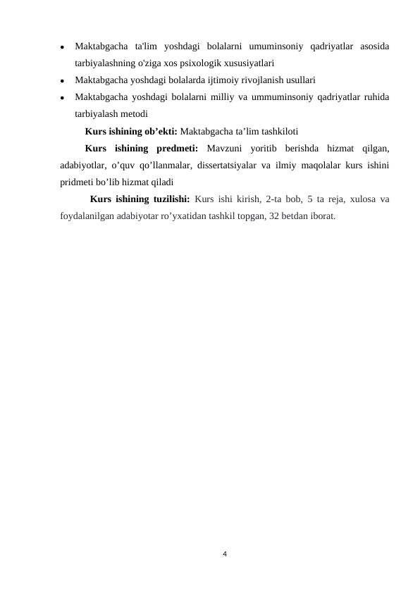 
Maktabgacha  ta'lim  yoshdagi  bolalarni  umuminsoniy  qadriyatlar  asosida
tarbiyalashning o'ziga xos psixologik xususiyatlari

Maktabgacha yoshdagi bolalarda ijtimoiy rivojlanish usullari 

Maktabgacha yoshdagi bolalarni milliy va ummuminsoniy qadriyatlar ruhida
tarbiyalash metodi
Kurs ishining ob’ekti: Maktabgacha ta’lim tashkiloti
Kurs  ishining  predmeti: Mavzuni  yoritib  berishda  hizmat  qilgan,
adabiyotlar, o’quv qo’llanmalar, dissertatsiyalar va ilmiy maqolalar kurs ishini
pridmeti bo’lib hizmat qiladi
Kurs ishining tuzilishi: Kurs ishi kirish, 2-ta bob,  5 ta reja, xulosa va
foydalanilgan adabiyotar ro’yxatidan tashkil topgan, 32 betdan iborat.
4

