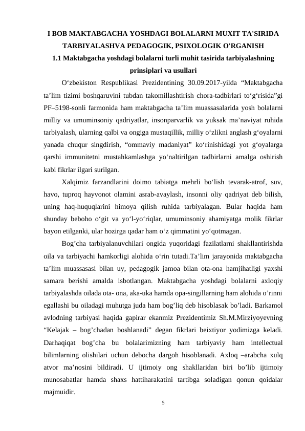 I BOB MAKTABGACHA YOSHDAGI BOLALARNI MUXIT TA'SIRIDA
TARBIYALASHVA PEDAGOGIK, PSIXOLOGIK O'RGANISH  
1.1 Maktabgacha yoshdagi bolalarni turli muhit tasirida tarbiyalashning
prinsiplari va usullari
    
O‘zbekiston  Respublikasi  Prezidentining  30.09.2017-yilda  “Maktabgacha
ta’lim tizimi boshqaruvini tubdan takomillashtirish chora-tadbirlari to‘g‘risida”gi
PF–5198-sonli farmonida ham maktabgacha ta’lim muassasalarida yosh bolalarni
milliy va umuminsoniy qadriyatlar, insonparvarlik va yuksak ma’naviyat ruhida
tarbiyalash, ularning qalbi va ongiga mustaqillik, milliy o‘zlikni anglash g‘oyalarni
yanada chuqur singdirish, “ommaviy madaniyat” ko‘rinishidagi yot g‘oyalarga
qarshi immunitetni mustahkamlashga  yo‘naltirilgan tadbirlarni amalga oshirish
kabi fikrlar ilgari surilgan. 
Xalqimiz farzandlarini  doimo tabiatga  mehrli  bo‘lish tevarak-atrof, suv,
havo, tuproq hayvonot olamini asrab-avaylash, insonni oliy qadriyat deb bilish,
uning  haq-huquqlarini  himoya  qilish  ruhida  tarbiyalagan.  Bular  haqida  ham
shunday beboho o‘git va yo‘l-yo‘riqlar, umuminsoniy ahamiyatga molik fikrlar
bayon etilganki, ular hozirga qadar ham o‘z qimmatini yo‘qotmagan. 
Bog’cha tarbiyalanuvchilari ongida yuqoridagi fazilatlarni shakllantirishda
oila va tarbiyachi hamkorligi alohida o‘rin tutadi.Ta’lim jarayonida maktabgacha
ta’lim muassasasi bilan uy, pedagogik jamoa bilan ota-ona hamjihatligi yaxshi
samara  berishi  amalda  isbotlangan.  Maktabgacha  yoshdagi  bolalarni  axloqiy
tarbiyalashda oilada ota- ona, aka-uka hamda opa-singillarning ham alohida o’rinni
egallashi bu oiladagi muhutga juda ham bog’liq deb hisoblasak bo’ladi. Barkamol
avlodning tarbiyasi haqida gapirar ekanmiz Prezidentimiz Sh.M.Mirziyoyevning
“Kelajak – bog’chadan boshlanadi” degan fikrlari beixtiyor yodimizga keladi.
Darhaqiqat  bog’cha  bu  bolalarimizning  ham  tarbiyaviy  ham  intellectual
bilimlarning olishilari uchun debocha dargoh hisoblanadi. Axloq –arabcha xulq
atvor  ma’nosini  bildiradi.  U  ijtimoiy  ong  shakllaridan  biri  bo’lib  ijtimoiy
munosabatlar  hamda  shaxs  hattiharakatini  tartibga  soladigan  qonun  qoidalar
majmuidir. 
5
