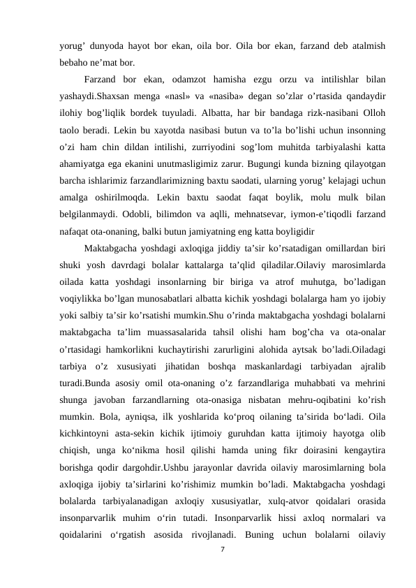 yorug’ dunyoda hayot bor ekan, oila bor. Oila bor ekan, farzand deb atalmish
bebaho ne’mat bor. 
Farzand  bor  ekan,  odamzot  hamisha  ezgu  orzu  va  intilishlar  bilan
yashaydi.Shaxsan menga «nasl» va «nasiba» degan so’zlar o’rtasida qandaydir
ilohiy bog’liqlik bordek tuyuladi. Albatta, har bir bandaga rizk-nasibani Olloh
taolo beradi. Lekin bu xayotda nasibasi butun va to’la bo’lishi uchun insonning
o’zi  ham  chin dildan intilishi,  zurriyodini  sog’lom  muhitda tarbiyalashi  katta
ahamiyatga ega ekanini unutmasligimiz zarur. Bugungi kunda bizning qilayotgan
barcha ishlarimiz farzandlarimizning baxtu saodati, ularning yorug’ kelajagi uchun
amalga  oshirilmoqda.  Lekin  baxtu  saodat  faqat  boylik,  molu  mulk  bilan
belgilanmaydi. Odobli, bilimdon va aqlli, mehnatsevar, iymon-e’tiqodli farzand
nafaqat ota-onaning, balki butun jamiyatning eng katta boyligidir
Maktabgacha yoshdagi axloqiga jiddiy ta’sir ko’rsatadigan omillardan biri
shuki  yosh  davrdagi  bolalar  kattalarga  ta’qlid  qiladilar.Oilaviy  marosimlarda
oilada  katta  yoshdagi  insonlarning  bir  biriga  va  atrof  muhutga,  bo’ladigan
voqiylikka bo’lgan munosabatlari albatta kichik yoshdagi bolalarga ham yo ijobiy
yoki salbiy ta’sir ko’rsatishi mumkin.Shu o’rinda maktabgacha yoshdagi bolalarni
maktabgacha  ta’lim  muassasalarida  tahsil  olishi  ham  bog’cha  va  ota-onalar
o’rtasidagi hamkorlikni kuchaytirishi zarurligini alohida aytsak bo’ladi.Oiladagi
tarbiya  o’z  xususiyati  jihatidan  boshqa  maskanlardagi  tarbiyadan  ajralib
turadi.Bunda asosiy omil ota-onaning o’z farzandlariga muhabbati va mehrini
shunga  javoban  farzandlarning  ota-onasiga  nisbatan  mehru-oqibatini  ko’rish
mumkin. Bola, ayniqsa, ilk yoshlarida ko‘proq oilaning ta’sirida bo‘ladi. Oila
kichkintoyni  asta-sekin  kichik  ijtimoiy  guruhdan  katta  ijtimoiy  hayotga  olib
chiqish,  unga  ko‘nikma  hosil  qilishi  hamda  uning  fikr  doirasini  kengaytira
borishga qodir dargohdir.Ushbu jarayonlar davrida oilaviy marosimlarning bola
axloqiga ijobiy ta’sirlarini ko’rishimiz mumkin bo’ladi. Maktabgacha yoshdagi
bolalarda  tarbiyalanadigan  axloqiy  xususiyatlar,  xulq-atvor  qoidalari  orasida
insonparvarlik  muhim  o‘rin  tutadi.  Insonparvarlik  hissi  axloq  normalari  va
qoidalarini  o‘rgatish  asosida  rivojlanadi.  Buning  uchun  bolalarni  oilaviy
7
