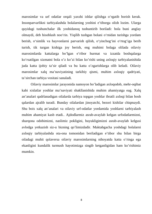 marosimlar  va  urf  odatlar  orqali  yaxshi  ishlar  qilishga o‘rgatib borish kerak.
Insonparvarlikni tarbiyalashda bolalarning yoshini e’tiborga olish lozim. Ularga
quyidagi  tushunchalar  ilk  yoshidanoq  tushuntirib  boriladi:  bola  buni  anglay
olmaydi, deb hisoblash noo‘rin. Yiqilib tushgan bolani o‘rnidan turishga yordam
berish, o‘simlik va hayvonlarni parvarish qilish, o‘yinchog‘ini o‘rtog‘iga berib
turish,  tik  turgan  kishiga  joy  berish,  eng  muhimi  bolaga  olilada  oilaviy
marosimlarda  kattalarga  bo’lgan  e’ribor  hurmat  va  izzatda  boshqalarga
ko‘rsatilgan xizmatni bola o’z ko’zi bilan ko’rishi uning axloqiy tarbiyalanishida
juda  katta  ijobiy  ta’sir  qiladi  va  bu  katta  o’zgarishlarga  olib  keladi.  Oilaviy
marosimlar  xalq  ma’naviyatining  tarkibiy  qismi,  muhim  axloqiy  qadriyati,
ta’sirchan tarbiya vositasi sanaladi. 
Oilaviy marosimlar jarayonida namoyon bo’ladigan axloqodob, mehr-oqibat
kabi xislatlar yoshlar ma’naviyati shakllanishida muhim ahamiyatga eag. Xalq
an’analari qadrlanadigan oilalarda tarbiya topgan yoshlar ibratli axloqi bilan bosh
qalardan ajralib turadi. Bunday oilalardan jinoyatchi, bezori kishilar chiqmaydi.
Shu bois xalq an’analari va oilaviy urf-odatlar yordamida yoshlarni tarbiyalash
muhim ahamiyat kasb etadi.. Ajdodlarmiz asrab-avaylab kelgan urfodatlarmizni,
sharqona odobimizni, naslimiz pokligini, buyukligimizni asrab-avaylab kelgusi
avlodga yetkazish siz-u bizning qo’limizdadir. Maktabgacha yoshdagi bolalarni
axloqiy  tarbiyalashda  ota-ona  tomonidan  beriladigan  e’tibor  shu  bilan  birga
oiladagi  muhit  qolaversa  oilaviy  marosimlarning  nihoyatda  katta  o’ringa  ega
ekanligini kundalik turmush hayotimizga singib ketganligidan ham ko’rishimiz
mumkin. 
8

