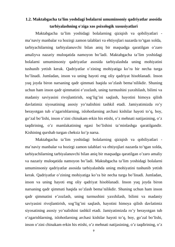 1.2. Maktabgacha ta'lim yoshdagi bolalarni umuminsoniy qadriyatlar asosida
tarbiyalashning o'ziga xos psixologik xususiyatlari
Maktabgacha  ta’lim  yoshidagi  bolalarning  qiziqish  va  qobiliyatlari  -
ma’naviy manbalar va hozirgi zamon talablari va ehtiyojlari nazarda to’tgan xolda,
tarbiyachilarning  tarbiyalanuvchi  bilan  aniq  bir  maqsadga  qaratilgan  o’zaro
amaliyva nazariy muloqatida namoyon bo’ladi. Maktabgacha  ta’lim  yoshidagi
bolalarni  umuminsoniy  qadriyatlar  asosida  tarbiyalashda  uning  mohiyatini
tushunib  yetish  kerak.  Qadriyatlar  o’zining  mohiyatiga  ko’ra  bir  necha  turga
bo’linadi. Jumladan, inson va uning hayoti eng oliy qadriyat hisoblanadi.  Inson
yuq joyda biron narsaning qadr qimmati haqida so’zlash bema’nilikdir. Shuning
uchun ham inson qadr qimmatini e’zozlash, uning turmushini yaxshilash, bilimi va
madaniy  saviyasini  rivojlantirish,  sog’lig’ini  saqlash,  hayotini  himoya  qilish
davlatimiz  siyosatining  asosiy  yo’nalishini  tashkil  etadi.  Jamiyatimizda  ro’y
berayotgan tub o’zgarishlarning, islohotlarning archasi kishilar hayoti to’q, boy,
go’zal bo’lishi, inson o’zini chinakam erkin his etishi, o’z mehnati natijasining, o’z
taqdirining,  o’z  mamlakatining  egasi  bo’lishini  ta’minlashga  qaratilgandir.
Kishining qurshab turgan cheksiz ko’p narsa.
Maktabgacha  ta’lim  yoshidagi  bolalarning  qiziqish  va  qobiliyatlari  -
ma’naviy manbalar va hozirgi zamon talablari va ehtiyojlari nazarda to’tgan xolda,
tarbiyachilarning tarbiyalanuvchi bilan aniq bir maqsadga qaratilgan o’zaro amaliy
va nazariy muloqatida namoyon bo’ladi. Maktabgacha ta’lim yoshidagi bolalarni
umuminsoniy qadriyatlar asosida tarbiyalashda uning mohiyatini tushunib yetish
kerak. Qadriyatlar o’zining mohiyatiga ko’ra bir necha turga bo’linadi. Jumladan,
inson  va  uning  hayoti  eng  oliy  qadriyat  hisoblanadi.  Inson  yuq  joyda  biron
narsaning qadr qimmati haqida so’zlash bema’nilikdir. Shuning uchun ham inson
qadr  qimmatini  e’zozlash,  uning  turmushini  yaxshilash,  bilimi  va  madaniy
saviyasini  rivojlantirish,  sog’lig’ini  saqlash,  hayotini  himoya qilish  davlatimiz
siyosatining asosiy yo’nalishini tashkil etadi. Jamiyatimizda ro’y berayotgan tub
o’zgarishlarning, islohotlarning archasi kishilar hayoti to’q, boy, go’zal bo’lishi,
inson o’zini chinakam erkin his etishi, o’z mehnati natijasining, o’z taqdirining, o’z
9
