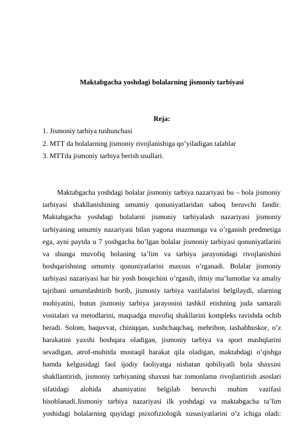Maktabgacha yoshdagi bolalarning jismoniy tarbiyasi
Reja:
1. Jismoniy tarbiya tushunchasi
2. MTT da bolalarning jismoniy rivojlanishiga qo’yiladigan talablar
3. MTTda jismoniy tarbiya berish usullari.
Maktabgacha yoshdagi bolalar jismoniy tarbiya nazariyasi bu – bola jismoniy
tarbiyasi  shakllanishining  umumiy  qonuniyatlaridan  saboq  beruvchi  fandir.
Maktabgacha yoshdagi bolalarni jismoniy tarbiyalash nazariyasi jismoniy
tarbiyaning umumiy nazariyasi bilan yagona mazmunga va o’rganish predmetiga
ega, ayni paytda u 7 yoshgacha bo’lgan bolalar jismoniy tarbiyasi qonuniyatlarini
va shunga muvofiq bolaning ta’lim va tarbiya jarayonidagi rivojlanishini
boshqarishning umumiy qonuniyatlarini maxsus o’rganadi.  Bolalar jismoniy
tarbiyasi nazariyasi har bir yosh bosqichini o’rganib, ilmiy ma’lumotlar va amaliy
tajribani umumlashtirib borib,  jismoniy tarbiya vazifalarini belgilaydi,  ularning
mohiyatini,  butun jismoniy tarbiya jarayonini tashkil etishning juda samarali
vositalari va metodlarini, maqsadga muvofiq shakllarini kompleks ravishda ochib
beradi.  Solom,  baquvvat,  chiniqqan,  xushchaqchaq,  mehribon,  tashabbuskor,  o’z
harakatini yaxshi boshqara oladigan,  jismoniy tarbiya va sport mashqlarini
sevadigan,  atrof-muhitda mustaqil harakat qila oladigan,  maktabdagi o’qishga
hamda kelgusidagi faol ijodiy faoliyatga nisbatan qobiliyatli bola shaxsini
shakllantirish, jismoniy tarbiyaning shaxsni har tomonlama rivojlantirish asoslari
sifatidagi 
alohida 
ahamiyatini 
belgilab 
beruvchi 
muhim 
vazifasi
hisoblanadi.Jismoniy tarbiya nazariyasi ilk yoshdagi va maktabgacha ta’lim
yoshidagi bolalarning quyidagi psixofiziologik xususiyatlarini o’z ichiga oladi:
