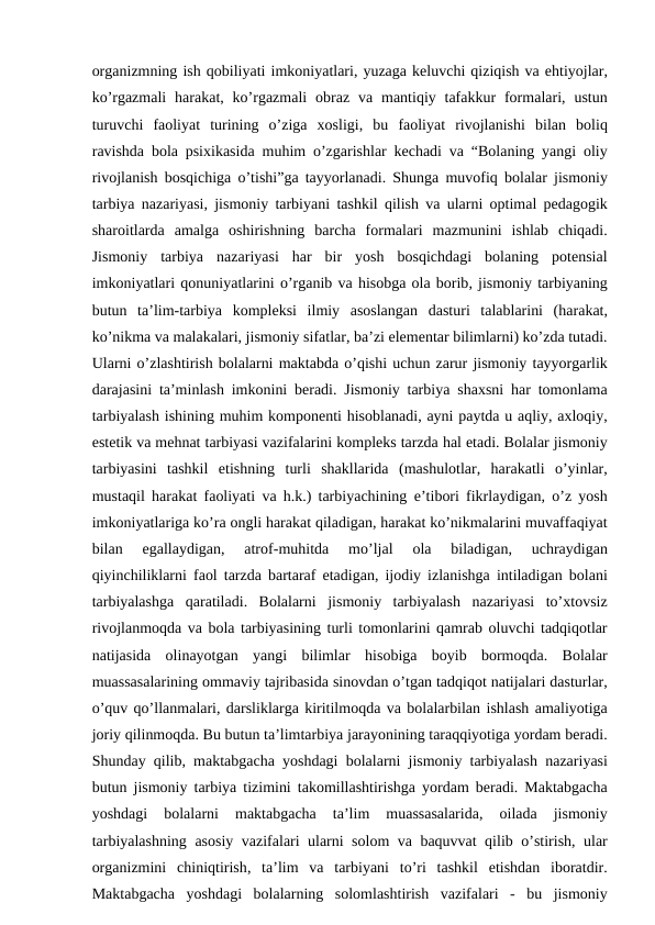 organizmning ish qobiliyati imkoniyatlari, yuzaga keluvchi qiziqish va ehtiyojlar,
ko’rgazmali harakat,  ko’rgazmali obraz va mantiqiy tafakkur formalari,  ustun
turuvchi faoliyat turining o’ziga xosligi,  bu faoliyat rivojlanishi bilan boliq
ravishda bola psixikasida muhim o’zgarishlar kechadi va “Bolaning yangi oliy
rivojlanish bosqichiga o’tishi”ga tayyorlanadi.  Shunga muvofiq bolalar jismoniy
tarbiya nazariyasi,  jismoniy tarbiyani tashkil qilish va ularni optimal pedagogik
sharoitlarda amalga oshirishning barcha formalari mazmunini ishlab chiqadi.
Jismoniy tarbiya nazariyasi har bir yosh bosqichdagi bolaning potensial
imkoniyatlari qonuniyatlarini o’rganib va hisobga ola borib, jismoniy tarbiyaning
butun ta’lim-tarbiya kompleksi ilmiy asoslangan dasturi talablarini (harakat,
ko’nikma va malakalari, jismoniy sifatlar, ba’zi elementar bilimlarni) ko’zda tutadi.
Ularni o’zlashtirish bolalarni maktabda o’qishi uchun zarur jismoniy tayyorgarlik
darajasini ta’minlash imkonini beradi.  Jismoniy tarbiya shaxsni har tomonlama
tarbiyalash ishining muhim komponenti hisoblanadi, ayni paytda u aqliy, axloqiy,
estetik va mehnat tarbiyasi vazifalarini kompleks tarzda hal etadi. Bolalar jismoniy
tarbiyasini tashkil etishning turli shakllarida (mashulotlar,  harakatli o’yinlar,
mustaqil harakat faoliyati va h.k.)  tarbiyachining e’tibori fikrlaydigan,  o’z yosh
imkoniyatlariga ko’ra ongli harakat qiladigan, harakat ko’nikmalarini muvaffaqiyat
bilan 
egallaydigan,
 atrof-muhitda 
mo’ljal 
ola 
biladigan,
 uchraydigan
qiyinchiliklarni faol tarzda bartaraf etadigan,  ijodiy izlanishga intiladigan bolani
tarbiyalashga qaratiladi.  Bolalarni jismoniy tarbiyalash nazariyasi to’xtovsiz
rivojlanmoqda va bola tarbiyasining turli tomonlarini qamrab oluvchi tadqiqotlar
natijasida olinayotgan yangi bilimlar hisobiga boyib bormoqda.  Bolalar
muassasalarining ommaviy tajribasida sinovdan o’tgan tadqiqot natijalari dasturlar,
o’quv qo’llanmalari, darsliklarga kiritilmoqda va bolalarbilan ishlash amaliyotiga
joriy qilinmoqda. Bu butun ta’limtarbiya jarayonining taraqqiyotiga yordam beradi.
Shunday qilib,  maktabgacha yoshdagi bolalarni jismoniy tarbiyalash nazariyasi
butun jismoniy tarbiya tizimini takomillashtirishga yordam beradi.  Maktabgacha
yoshdagi 
bolalarni 
maktabgacha 
ta’lim 
muassasalarida,
 oilada 
jismoniy
tarbiyalashning asosiy vazifalari ularni solom va baquvvat qilib o’stirish,  ular
organizmini chiniqtirish,  ta’lim va tarbiyani to’ri tashkil etishdan iboratdir.
Maktabgacha yoshdagi bolalarning solomlashtirish vazifalari -  bu jismoniy
