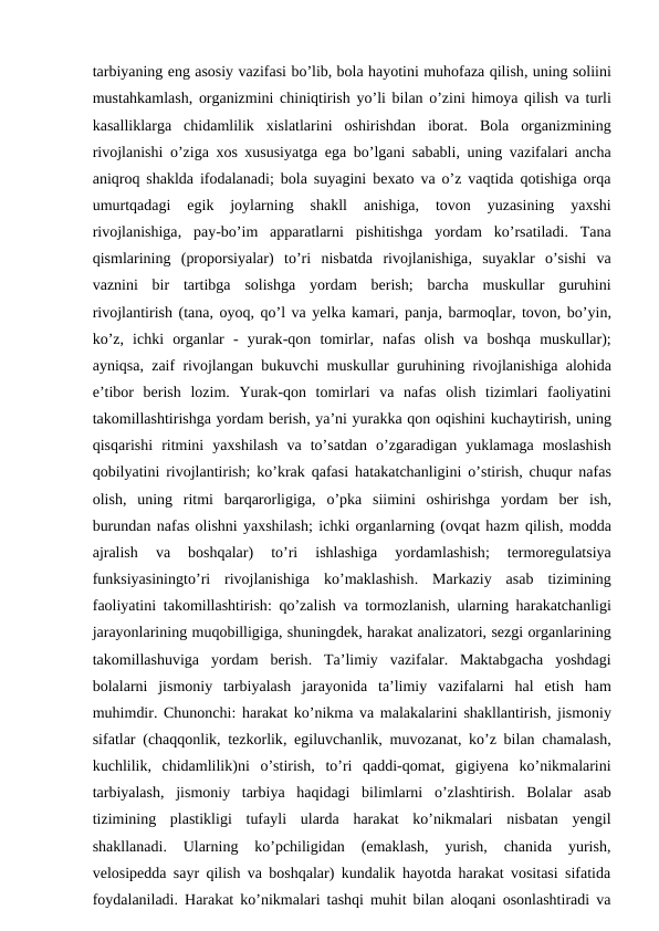 tarbiyaning eng asosiy vazifasi bo’lib, bola hayotini muhofaza qilish, uning soliini
mustahkamlash, organizmini chiniqtirish yo’li bilan o’zini himoya qilish va turli
kasalliklarga chidamlilik xislatlarini oshirishdan iborat.  Bola organizmining
rivojlanishi o’ziga xos xususiyatga ega bo’lgani sababli,  uning vazifalari ancha
aniqroq shaklda ifodalanadi;  bola suyagini bexato va o’z vaqtida qotishiga orqa
umurtqadagi 
egik 
joylarning 
shakll 
anishiga,
 tovon 
yuzasining 
yaxshi
rivojlanishiga,  pay-bo’im apparatlarni pishitishga yordam ko’rsatiladi.  Tana
qismlarining (proporsiyalar)  to’ri nisbatda rivojlanishiga,  suyaklar o’sishi va
vaznini bir tartibga solishga yordam berish;  barcha muskullar guruhini
rivojlantirish (tana, oyoq, qo’l va yelka kamari, panja, barmoqlar, tovon, bo’yin,
ko’z,  ichki organlar -  yurak-qon tomirlar,  nafas olish va boshqa muskullar);
ayniqsa,  zaif rivojlangan bukuvchi muskullar guruhining rivojlanishiga alohida
e’tibor berish lozim.  Yurak-qon tomirlari va nafas olish tizimlari faoliyatini
takomillashtirishga yordam berish, ya’ni yurakka qon oqishini kuchaytirish, uning
qisqarishi ritmini yaxshilash va to’satdan o’zgaradigan yuklamaga moslashish
qobilyatini rivojlantirish;  ko’krak qafasi hatakatchanligini o’stirish,  chuqur nafas
olish,  uning ritmi barqarorligiga,  o’pka siimini oshirishga yordam ber ish,
burundan nafas olishni yaxshilash; ichki organlarning (ovqat hazm qilish, modda
ajralish 
va 
boshqalar)
 to’ri 
ishlashiga 
yordamlashish;
 termoregulatsiya
funksiyasiningto’ri rivojlanishiga ko’maklashish.  Markaziy asab tizimining
faoliyatini takomillashtirish:  qo’zalish va tormozlanish,  ularning harakatchanligi
jarayonlarining muqobilligiga, shuningdek, harakat analizatori, sezgi organlarining
takomillashuviga yordam berish.  Ta’limiy vazifalar.  Maktabgacha yoshdagi
bolalarni jismoniy tarbiyalash jarayonida ta’limiy vazifalarni hal etish ham
muhimdir. Chunonchi:  harakat ko’nikma va malakalarini shakllantirish, jismoniy
sifatlar (chaqqonlik,  tezkorlik,  egiluvchanlik,  muvozanat,  ko’z bilan chamalash,
kuchlilik,  chidamlilik)ni o’stirish,  to’ri qaddi-qomat,  gigiyena ko’nikmalarini
tarbiyalash,  jismoniy tarbiya haqidagi bilimlarni o’zlashtirish.  Bolalar  asab
tizimining  plastikligi  tufayli  ularda  harakat  ko’nikmalari  nisbatan  yengil
shakllanadi.  Ularning  ko’pchiligidan  (emaklash,  yurish,  chanida  yurish,
velosipedda sayr qilish va boshqalar) kundalik hayotda harakat vositasi sifatida
foydalaniladi. Harakat ko’nikmalari tashqi muhit bilan aloqani osonlashtiradi va
