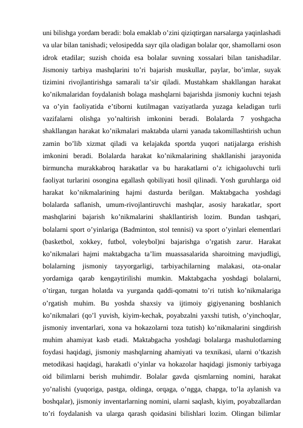 uni bilishga yordam beradi: bola emaklab o’zini qiziqtirgan narsalarga yaqinlashadi
va ular bilan tanishadi; velosipedda sayr qila oladigan bolalar qor, shamollarni oson
idrok  etadilar;  suzish  choida  esa  bolalar  suvning  xossalari  bilan  tanishadilar.
Jismoniy  tarbiya mashqlarini  to’ri  bajarish  muskullar,  paylar,  bo’imlar,  suyak
tizimini  rivojlantirishga samarali  ta’sir  qiladi. Mustahkam  shakllangan  harakat
ko’nikmalaridan foydalanish bolaga mashqlarni bajarishda jismoniy kuchni tejash
va  o’yin  faoliyatida  e’tiborni  kutilmagan  vaziyatlarda  yuzaga  keladigan  turli
vazifalarni  olishga  yo’naltirish  imkonini  beradi.  Bolalarda  7  yoshgacha
shakllangan harakat ko’nikmalari maktabda ularni yanada takomillashtirish uchun
zamin  bo’lib  xizmat  qiladi  va  kelajakda  sportda  yuqori  natijalarga  erishish
imkonini  beradi.  Bolalarda  harakat  ko’nikmalarining  shakllanishi  jarayonida
birmuncha  murakkabroq  harakatlar  va  bu  harakatlarni  o’z  ichigaoluvchi  turli
faoliyat turlarini osongina egallash qobiliyati hosil qilinadi. Yosh guruhlarga oid
harakat  ko’nikmalarining  hajmi  dasturda  berilgan.  Maktabgacha  yoshdagi
bolalarda  saflanish,  umum-rivojlantiruvchi  mashqlar,  asosiy  harakatlar,  sport
mashqlarini  bajarish  ko’nikmalarini  shakllantirish  lozim.  Bundan  tashqari,
bolalarni sport o’yinlariga (Badminton, stol tennisi) va sport o’yinlari elementlari
(basketbol,  xokkey,  futbol,  voleybol)ni  bajarishga  o’rgatish  zarur.  Harakat
ko’nikmalari hajmi maktabgacha ta’lim muassasalarida  sharoitning mavjudligi,
bolalarning  jismoniy  tayyorgarligi,  tarbiyachilarning  malakasi,  ota-onalar
yordamiga  qarab  kengaytirilishi  mumkin.  Maktabgacha  yoshdagi  bolalarni,
o’tirgan, turgan holatda va yurganda qaddi-qomatni to’ri tutish ko’nikmalariga
o’rgatish  muhim.  Bu  yoshda  shaxsiy  va  ijtimoiy  gigiyenaning  boshlanich
ko’nikmalari (qo’l yuvish, kiyim-kechak, poyabzalni yaxshi tutish, o’yinchoqlar,
jismoniy inventarlari, xona va hokazolarni toza tutish) ko’nikmalarini singdirish
muhim ahamiyat kasb etadi. Maktabgacha yoshdagi  bolalarga mashulotlarning
foydasi haqidagi, jismoniy mashqlarning ahamiyati va texnikasi, ularni o’tkazish
metodikasi haqidagi, harakatli o’yinlar va hokazolar haqidagi jismoniy tarbiyaga
oid  bilimlarni  berish  muhimdir.  Bolalar  gavda  qismlarning  nomini,  harakat
yo’nalishi (yuqoriga, pastga, oldinga, orqaga, o’ngga, chapga, to’la aylanish va
boshqalar), jismoniy inventarlarning nomini, ularni saqlash, kiyim, poyabzallardan
to’ri foydalanish va ularga qarash qoidasini  bilishlari lozim. Olingan bilimlar
