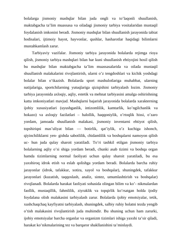 bolalarga  jismoniy  mashqlar  bilan  juda  ongli  va  to’laqonli  shuullanish,
maktabgacha ta’lim muassasa va oiladagi jismoniy tarbiya vositalaridan mustaqil
foydalanish imkonini beradi. Jismoniy mashqlar bilan shuullanish jarayonida tabiat
hodisalari,  ijtimoiy  hayot,  hayvonlar,  qushlar,  hasharotlar  haqidagi  bilimlarni
mustahkamlash zarur.
Tarbiyaviy  vazifalar. Jismoniy  tarbiya  jarayonida  bolalarda  rejimga rioya
qilish, jismoniy tarbiya mashqlari bilan har kuni shuullanish ehtiyojini hosil qilish
bu  mashqlar  bilan  maktabgacha  ta’lim  muassasalarida  va  oilada  mustaqil
shuullanish malakalarini rivojlantirish, ularni o’z tengdoshlari va kichik yoshdagi
bolalar  bilan  o’tkazish.  Bolalarda  sport  mashulotlariga  muhabbat,  ularning
natijalariga,  sportchilarning  yutuqlariga  qiziqishini  tarbiyalash  lozim.  Jismoniy
tarbiya jarayonida axloqiy, aqliy, estetik va mehnat tarbiyasini amalga oshirishning
katta imkoniyatlari mavjud. Mashqlarni bajarish jarayonida bolalarda xarakterning
ijobiy  xususiyatlari  (uyushganlik,  intizomlilik,  kamtarlik,  ko’ngilchanlik  va
hokazo)  va  axloqiy  fazilatlari  –  halollik,  haqqoniylik,  o’rtoqlik  hissi,  o’zaro
yordam,  jamoada  shuullanish  malakasi,  jismoniy  inventarni  ehtiyot  qilish,
topshiriqni  mas’uliyat  bilan  —  botirlik,  qat’iylik,  o’z  kuchiga  ishonch,
qiyinchiliklarni yen- gishda sabotlilik, chidamlilik va boshqalarni namoyon qilish
uc-  hun  juda  qulay  sharoit  yaratiladi.  To’ri  tashkil  etilgan  jismoniy  tarbiya
bolalarning aqliy o’si shiga yordam beradi, chunki asab tizimi va boshqa organ
hamda  tizimlarning  normal  faoliyati  uchun  qulay  sharoit  yaratiladi,  bu  esa
yaxshiroq idrok etish va eslab qolishga yordam beradi. Bolalarda barcha ruhiy
jarayonlar  (idrok,  tafakkur,  xotira,  xayol  va  boshqalar),  shuningdek,  tafakkur
jarayonlari  (kuzatish,  taqqoslash,  analiz,  sintez,  umumlashtirish  va  boshqalar)
rivojlanadi. Bolalarda harakat faoliyati sohasida olingan bilim va ko’- nikmalardan
faollik,  mustaqillik,  fahmlilik,  ziyraklik  va  topqirlik  ko’rsatgan  holda  ijodiy
foydalana olish malakasini tarbiyalash zarur. Bolalarda ijobiy emotsiyalar, tetik,
xushchaqchaq kayfiyatni tarbiyalash, shuningdek, salbiy ruhiy holatni tezda yengib
o’tish malakasini rivojlantirish juda muhimdir. Bu shuning uchun ham zarurki,
ijobiy emotsiyalar barcha organlar va organizm tizimlari ishiga yaxshi ta’sir qiladi,
harakat ko’nikmalarining tez va barqaror shakllanishini ta’minlaydi.
