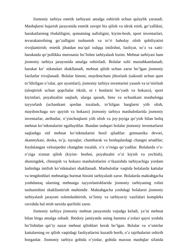 Jismoniy tarbiya estetik tarbiyani amalga oshirish uchun qulaylik yaratadi.
Mashqlarni bajarish jarayonida estetik zavqni his qilish va idrok etish, go’zallikni,
harakatlarning ifodaliligini, qomatning nafisligini, kiyim-bosh, sport inventarlari,
tevarakatrofning  go’zalligini  tushunish  va  to’ri  baholay  olish  qobiliyatini
rivojlantirish; estetik jihatdan ma’qul xulqqa intilishni, faoliyat, so’z va xatti-
harakatda qo’pollikka murosasiz bo’lishni tarbiyalash lozim. Mehnat tarbiyasi ham
jismoniy  tarbiya  jarayonida  amalga  oshiriladi.  Bolalar  solii  mustahkamlanadi,
harakat ko’ nikmalari shakllanadi, mehnat qilish uchun zarur bo’lgan jismoniy
fazilatlar rivojlanadi. Bolalar binoni, maydonchani jihozlash (sakrash uchun qum
to’ldirilgan o’ralar, qor uyumlari), jismoniy tarbiya inventarini yasash va ta’mirlash
(uloqtirish  uchun  qopchalar  tikish,  ni  t  honlarni  bo’yash  va  hokazo),  sport
kiyimlari,  poyabzalini  saqlash,  ularga  qarash,  bino  va  uchastkani  mashulotga
tayyorlash  (uchastkani  qordan  tozalash,  to’kilgan  barglarni  yiib  olish,
maydonchaga suv quyish va hokazo) jismoniy tarbiya mashulotlarida jismoniy
inventarlar, atributlar, o’yinchoqlarni yiib olish va joy-joyiga qo’yish bilan boliq
mehnat ko’nikmalarini egallaydilar. Bundan tashqari bolalar jismoniy inventarlarni
saqlashga  oid  mehnat  ko’nikmalarini  hosil  qiladilar:  gimnastika  devori,
skameykasi, doska, to’p, tayoqlar, chambarak va boshqalardagi changni artadilar;
foydalangan velosipedni changdan tozalab, o’z o’rniga qo’yadilar. Bolalarda o’z-
o’ziga  xizmat  qilish  (kiyim-  boshni,  poyabzalni  o’zi  kiyish  va  yechish),
shuningdek, chiniqish va hokazo mashulotlarini o’tkazishda tarbiyachiga yordam
lashishga intilish ko’nikmalari shakllanadi. Mashulotlar vaqtida bolalarda kattalar
va tengdoshlari mehnatiga hurmat hissini tarbiyalash zarur. Bolalarda maktabgacha
yoshdanoq  ularning  mehnatga  tayyorlanishlarida  jismoniy  tarbiyaning  rolini
tushunishini shakllantirish muhimdir. Maktabgacha yoshdagi bolalarni jismoniy
tarbiyalash jarayoni solomlashtirish, ta’limiy va tarbiyaviy vazifalari kompleks
ravishda hal etish tarzida qurilishi zarur.
Jismoniy tarbiya jismoniy mehnat jarayonida vujudga keladi, ya’ni mehnat
bilan birga amalga oshadi. Ibtidoiy jamiyatda uning hamma a’zolari qaysi yoshda
bo’lishidan qat’iy nazar  mehnat  qilishlari  kerak bo’lgan. Bolalar va o’smirlar
kattalarning ov qilish vaqtidagi faoliyatlarini kuzatib borib, o’z tajribalarini oshirib
borganlar.  Jismoniy  tarbiya  gohida  o’yinlar,  gohida  maxsus  mashqlar  sifatida

