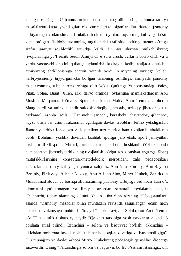 amalga oshirilgan. U hamma uchun bir xilda teng olib borilgan, bunda tarbiya
masalalarini  katta  yoshdagilar  o’z  zimmalariga  olganlar.  Bu  davrda  jismoniy
tarbiyaning rivojlanishida urf-odatlar, turli xil o’yinlar, raqslarning tarbiyaga ta’siri
katta bo’lgan. Ibtidoiy tuzumning tugallanishi arafasida ibtidoiy tuzum o’rniga
sinfiy  jamiyat  (quldorlik)  vujudga  keldi.  Bu  esa  shaxsiy  mulkchilikning
rivojlanishiga yo’l ochib berdi. Jamiyatda o’zaro urush, yerlarni bosib olish va u
yerda yashovchi aholini qullarga aylantirish kuchayib ketib, natijada dastlabki
armiyaning  shakllanishiga  sharoit  yaratib  berdi.  Armiyaning  vujudga  kelishi
harbiy-jismoniy  tayyorgarlikka  bo’lgan  talabning  oshithiga,  armiyada  jismoniy
madaniyatning tubdan o’zgarishiga  olib keldi. Qadimgi  Yunonistondagi  Fales,
Pitak, Solen, Biant, Xilen, ikki daryo oraliida joylashgan mamlakatlardan Abu
Muslim, Muqanna, To’maris, Spitamen, Temur Malik, Amir Temur, Jaloliddin
Manguberdi va uning bahodir safdoshlariaqliy, jismoniy, axloqiy jihatdan yetuk
barkamol insonlar edilar. Ular mohir jangchi, kurashchi, chavandoz, qilichboz,
nayza otish san’atini mukammal egallagan davlat arboblari bo’lib yetishganlar.
Jismoniy tarbiya feodalizm va kapitalizm tuzumlarida ham rivojlanib, shakllanib
bordi. Bolalarni  yoshlik  davridan  boshlab sportga jalb etish,  sport  jamiyatlari
tuzish, turli xil sport o’yinlari, musobaqalar tashkil etila boshlandi. O’zbekistonda
ham sport va jismoniy tarbiyaning rivojlanishi o’ziga xos xususiyatlarga ega. Sharq
mutafakkirlarining  konseptual-metodologik  merosidan,  xalq  pedagogikasi
an’analaridan diniy tarbiya jarayonida xalqimiz Abu Nasr Forobiy, Abu Rayhon
Beruniy, Firdavsiy, Alisher Navoiy, Abu Ali ibn Sino, Mirzo Ulubek, Zahiriddin
Muhammad Bobur va boshqa allomalarning jismoniy tarbiyaga oid hozir ham o’z
qimmatini  yo’qotmagan  va  ilmiy  asarlardan  samarali  foydalanib  kelgan.
Chunonchi, tibbiy olamning sultoni Abu Ali ibn Sino o’zining “Tib qonunlari”
asarida  “Jismoniy  mashqlar  bilan  muntazam  ravishda  shuullangan  odam  hech
qachon davolanishga muhtoj bo’lmaydi”, – deb aytgan. Sohibqiron Amir Temur
o’z “Tuzuklari”da shunday deydi: “Qo’shin tarkibiga yosh navkarlar olishda 3
qoidaga  amal  qilindi:  Bitinchisi  –  solom  va  baquvvat  bo’lishi,  ikkinchisi  –
qilichdan mohirona foydalanishi, uchinchisi – aql-zakovatiga va barkamolligiga”.
Ulu munajjim va davlat arbobi Mirzo Ulubekning pedagogik qarashlari diqqatga
sazovordir. Uning “Farzandingiz solom va baquvvat bo’lib o’sishini istasangiz, uni
