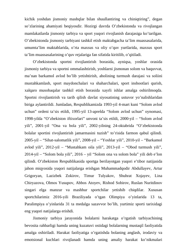kichik yoshdan jismoniy mashqlar bilan shuullantiring va chiniqtiring”, degan
so’zlarining ahamiyati beqiyosdir. Hozirgi davrda O’zbekistonda va rivojlangan
mamlakatlarda jismoniy tarbiya va sport yuqori rivojlanish darajasiga ko’tarilgan.
O’zbekistonda jismoniy tarbiyani tashkil etish maktabgacha ta’lim muassasalarida,
umumta’lim maktablarida, o’rta maxsus va oliy o’quv yurtlarida, maxsus sport
ta’lim muassasalarining o’quv rejalariga fan sifatida kiritilib, o’qitiladi.
O’zbekistonda  sportni  rivojlantirish  borasida,  ayniqsa,  yoshlar  orasida
jismoniy tarbiya va sportni ommalashtirish, yoshlarni jismonan solom va baquvvat,
ma’nan barkamol avlod bo’lib yetishtirish, aholining turmush darajasi va soliini
mustahkamlash, sport maydonchalari va shaharchalari, sport inshootlari qurish,
xalqaro musobaqalar  tashkil  etish  borasida  xayrli  ishlar  amalga  oshirilmoqda.
Sportni rivojlantirish va tarib qilish davlat siyosatining ustuvor yo’nalishlaridan
biriga aylantirildi. Jumladan, Respublikamizda 1993-yil 4-mart kuni “Solom avlod
uchun” ordeni ta’sis etildi, 1995-yil 13-aprelda “Solom avlod uchun” oynomasi,
1998-yilda “O’zbekiston iftixorlari” unvoni ta’sis etildi, 2000-yil – “Solom avlod
yili”,  2001-yil  “Ona  va  bola  yili”,  2002-yilning  24-oktabrida  “O’zbekistonda
bolalar sportini rivojlantirish jamarmasini tuzish” to’risida farmon qabul qilindi.
2005-yil – “Sihat-salomatlik yili”, 2008-yil – “Yoshlar yili”, 2010-yil – “Barkamol
avlod yili”, 2012-yil – “Mustahkam oila yili”, 2013-yil – “Obod turmush yili”,
2014-yil – “Solom bola yili”, 2016 – yil “Solom ona va solom bola” yili deb e’lon
qilindi. O’zbekiston Respublikasida sportga berilayotgan yuqori e’tibor natijasida
jahon miqyosida yuqori natijalarga erishgan Muhammadqodir Abdullayev, Artur
Grigoryan,  Lazizbek  Zokirov,  Timur  Tulyakov,  Shuhrat  Xojayev,  Lina
Chiryazova, Olmos Yusupov, Abbos Atoyev, Rishod Sobirov, Ruslan Nuritdinov
singari  elga  manzur  va  mashhur  sportchilar  yetishib  chiqdilar.  Xususan
sportchilarimiz  2016-yili  Braziliyada  o’tgan  Olimpiya  o’yinlarida  13  ta,
Paralimpiya o’yinlarida 31 ta medalga sazavvor bo’lib, yurtimiz sporti tarixidagi
eng yuqori natijalarga erishdi.
Jismoniy  tarbiya  jarayonida  bolalarni  harakatga  o’rgatish  tarbiyachining
bevosita rahbarligi hamda uning kuzatuvi ostidagi bolalarning mustaqil faoliyatida
amalga oshiriladi. Harakat faoliyatiga o’rgatishda bolaning anglash, irodaviy va
emotsional  kuchlari  rivojlanadi  hamda  uning  amaliy  harakat  ko’nikmalari
