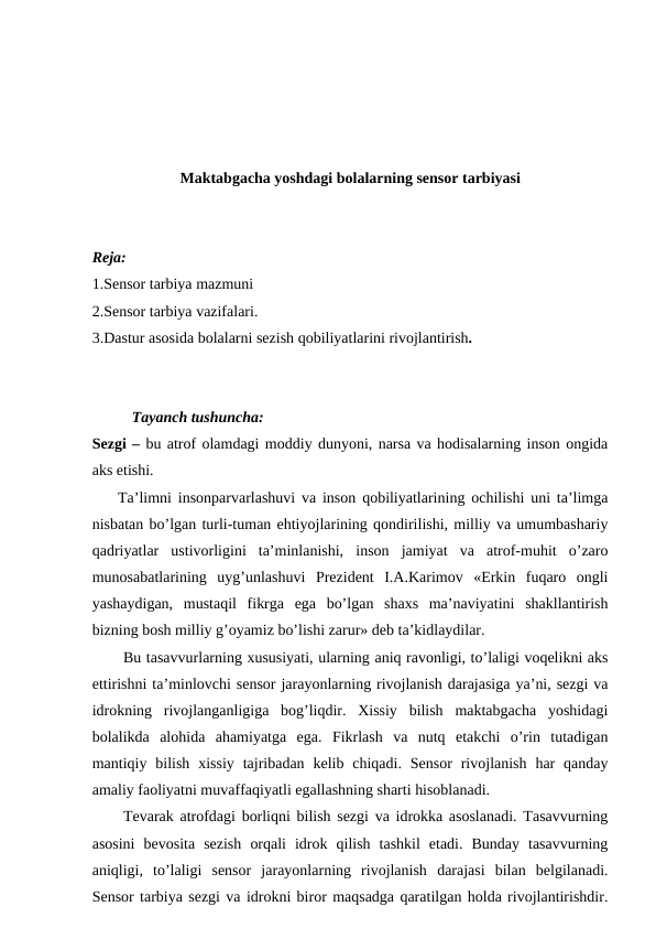 Maktabgacha yoshdagi bolalarning sensor tarbiyasi
Reja:
1.Sensor tarbiya mazmuni
2.Sensor tarbiya vazifalari.
3.Dastur asosida bolalarni sezish qobiliyatlarini rivojlantirish.
Tayanch tushuncha:
Sezgi – bu atrof olamdagi moddiy dunyoni, narsa va hodisalarning inson ongida
aks etishi.
    Ta’limni insonparvarlashuvi va inson qobiliyatlarining ochilishi uni ta’limga
nisbatan bo’lgan turli-tuman ehtiyojlarining qondirilishi, milliy va umumbashariy
qadriyatlar  ustivorligini  ta’minlanishi,  inson  jamiyat  va  atrof-muhit  o’zaro
munosabatlarining  uyg’unlashuvi  Prezident  I.A.Karimov  «Erkin  fuqaro  ongli
yashaydigan,  mustaqil  fikrga  ega  bo’lgan  shaxs  ma’naviyatini  shakllantirish
bizning bosh milliy g’oyamiz bo’lishi zarur» deb ta’kidlaydilar.
Bu tasavvurlarning xususiyati, ularning aniq ravonligi, to’laligi voqelikni aks
ettirishni ta’minlovchi sensor jarayonlarning rivojlanish darajasiga ya’ni, sezgi va
idrokning  rivojlanganligiga  bog’liqdir.  Xissiy  bilish  maktabgacha  yoshidagi
bolalikda  alohida  ahamiyatga  ega.  Fikrlash  va  nutq  etakchi  o’rin  tutadigan
mantiqiy bilish  xissiy  tajribadan  kelib chiqadi.  Sensor  rivojlanish  har  qanday
amaliy faoliyatni muvaffaqiyatli egallashning sharti hisoblanadi.
Tevarak atrofdagi borliqni bilish sezgi va idrokka asoslanadi. Tasavvurning
asosini  bevosita  sezish  orqali  idrok  qilish  tashkil  etadi.  Bunday  tasavvurning
aniqligi,  to’laligi  sensor  jarayonlarning  rivojlanish  darajasi  bilan  belgilanadi.
Sensor tarbiya sezgi va idrokni biror maqsadga qaratilgan holda rivojlantirishdir.
