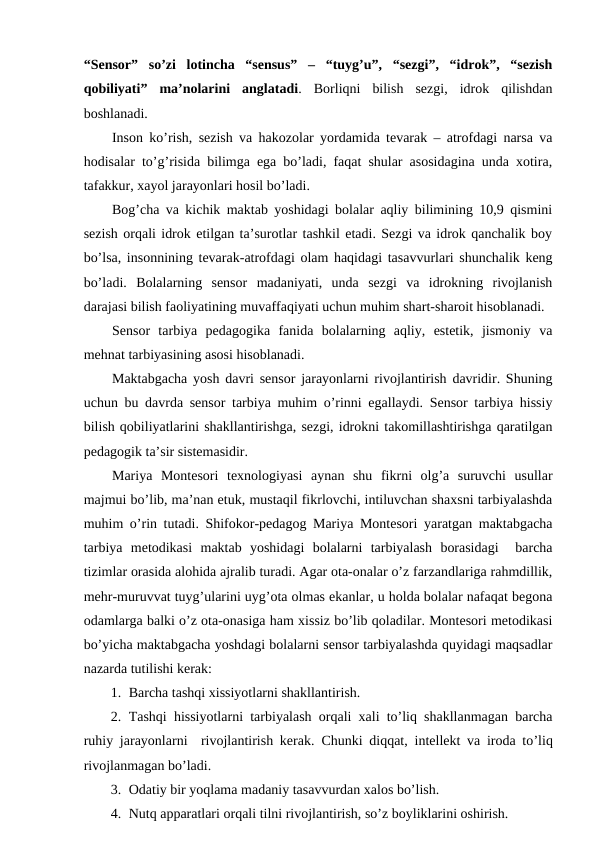 “Sensor”  so’zi  lotincha  “sensus”  –  “tuyg’u”,  “sezgi”,  “idrok”,  “sezish
qobiliyati”  ma’nolarini  anglatadi.  Borliqni  bilish  sezgi,  idrok  qilishdan
boshlanadi. 
Inson ko’rish, sezish va hakozolar yordamida tevarak – atrofdagi narsa va
hodisalar to’g’risida bilimga ega bo’ladi, faqat shular asosidagina unda xotira,
tafakkur, xayol jarayonlari hosil bo’ladi. 
Bog’cha va kichik maktab yoshidagi bolalar aqliy bilimining 10,9 qismini
sezish orqali idrok etilgan ta’surotlar tashkil etadi. Sezgi va idrok qanchalik boy
bo’lsa, insonnining tevarak-atrofdagi olam haqidagi tasavvurlari shunchalik keng
bo’ladi.  Bolalarning  sensor  madaniyati,  unda  sezgi  va  idrokning  rivojlanish
darajasi bilish faoliyatining muvaffaqiyati uchun muhim shart-sharoit hisoblanadi. 
Sensor  tarbiya  pedagogika  fanida  bolalarning  aqliy,  estetik,  jismoniy  va
mehnat tarbiyasining asosi hisoblanadi. 
Maktabgacha yosh davri sensor jarayonlarni rivojlantirish davridir. Shuning
uchun bu davrda sensor tarbiya muhim o’rinni egallaydi. Sensor tarbiya hissiy
bilish qobiliyatlarini shakllantirishga, sezgi, idrokni takomillashtirishga qaratilgan
pedagogik ta’sir sistemasidir. 
Mariya  Montesori  texnologiyasi  aynan  shu  fikrni  olg’a  suruvchi  usullar
majmui bo’lib, ma’nan etuk, mustaqil fikrlovchi, intiluvchan shaxsni tarbiyalashda
muhim o’rin tutadi. Shifokor-pedagog Mariya Montesori yaratgan maktabgacha
tarbiya  metodikasi  maktab  yoshidagi  bolalarni  tarbiyalash  borasidagi   barcha
tizimlar orasida alohida ajralib turadi. Agar ota-onalar o’z farzandlariga rahmdillik,
mehr-muruvvat tuyg’ularini uyg’ota olmas ekanlar, u holda bolalar nafaqat begona
odamlarga balki o’z ota-onasiga ham xissiz bo’lib qoladilar. Montesori metodikasi
bo’yicha maktabgacha yoshdagi bolalarni sensor tarbiyalashda quyidagi maqsadlar
nazarda tutilishi kerak:
1. Barcha tashqi xissiyotlarni shakllantirish.
2. Tashqi hissiyotlarni tarbiyalash orqali xali to’liq shakllanmagan barcha
ruhiy jarayonlarni  rivojlantirish kerak.  Chunki diqqat,  intellekt va iroda to’liq
rivojlanmagan bo’ladi.
3. Odatiy bir yoqlama madaniy tasavvurdan xalos bo’lish.
4. Nutq apparatlari orqali tilni rivojlantirish, so’z boyliklarini oshirish.
