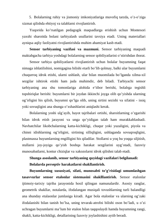 5. Bolalarning ruhiy va jismoniy imkoniyatlariga muvofiq tarzda, o’z-o’ziga
xizmat qilishda ehtiyoj va talablarni rivojlantirish.
Yuqorida  ko’rsatilgan  pedagogik  maqsadlarga  erishish  uchun  Montesori
yaxshi  sharoitda bolani  tarbiyalash usullarini  tavsiya  etadi. Uning materiallari
ayniqsa aqliy faoliyatni rivojlantirishda muhim ahamiyat kasb etadi.
Sensor  tarbiyaning  vazifasi  va  mazmuni. Sensor  tarbiyaning  maqsadi
maktabgacha tarbiya yoshdagi bolalarning sensor qobiliyatlarini o’stirishdan iborat.
Sensor tarbiya qobiliyatlarni rivojlantirish uchun bolalar buyumning faqat
nimaga ishlatilishini, nomigagina bilishi etarli bo’lib qolmay, balki ular buyumlarni
chuqurroq idrok etishi, ularni ushlash, ular bilan muomilada bo’lganda xilma-xil
sezgilar  ishtirok  etishi  ham  juda  muhimdir,  deb  biladi.  Tarbiyachi  sensor
tarbiyaning  ana  shu  tomonlariga  alohida  e’tibor  berishi,  bolalrga  tegishli
topshiriqlar berishi: buyumlarni bir joydan ikkinchi joyga olib qo’yishda ularning
og’irligini his qilish, buyumni qo’lga olib, uning sirtini sezishi va sifatini - issiq
yoki sovuqligini ana shunga o’xshashlarini aniqlashi kerak.
Bolalarning yoshi ulg’ayib, hayot tajribalari ortishi, sharoitlarning o’zgarishi
bilan  idrok  etish  jarayoni  va  unga  qo’yidigan  talab  ham  murakkablashadi.
Navbatchilar likobchalarning katta-kichikligi, chuqur yoki yuzaligini, piyola va
chinni  idishlarning  og’irligini,  sirtining  silliqligini,  ushlaganda  sovuqroqligini,
plastmassa buyumlarning engilligini his qiladilar. Stollarni u yoq bu yoqqa siljitish,
stullarni  joy-joyiga  qo’yish  boshqa  harakat  sezgilarini  uyg’otadi,  fazoviy
munosabatlarni, kontur chiziqlar va xakozolarni idrok qilishni talab etadi.
Shunga asoslanib, sensor tarbiyaning quyidagi vazifalari belgilanadi:
Bolalarda perseptiv harakatlarni shakllantirish.
Buyumlarning xususiyati, sifati, munosabti to’g’risidagi umumlashgan
tasavvurlar  sensor  etalonlar  sistemasini  shaklllantirish. Sensor  etalonlar
ijtimoiy-tarixiy  tajriba  jarayonida  hosil  qilingan  namunalardir.  Asosiy  ranglar,
geometrik shakllar, notalarda, ifodalangan musiqali tovushlarning turli balandligi
ana shunday etalaonlar jumlasiga kiradi. Agar bola etalonlar va ularning og’zaki
ifodalanishi bilan tanish bo’lsa, uning tevarak-atrofni bilishi oson bo’ladi, u o’zi
uchragan buyumlarni ma’lum bir etalon bilan taqqoslaydi hamda buyumning rangi,
shakli, katta-kichikligi, detallarining fazoviy joylashishini aytib beradi.
