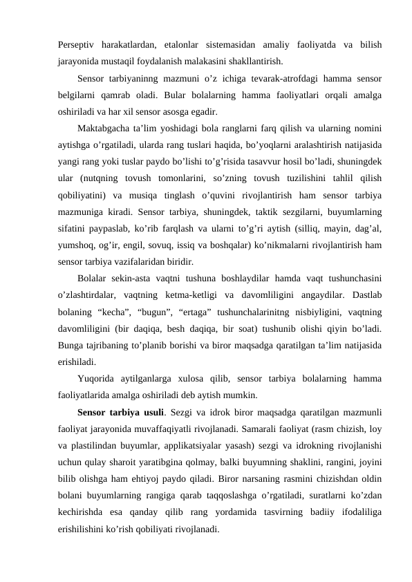Perseptiv  harakatlardan,  etalonlar  sistemasidan  amaliy  faoliyatda  va  bilish
jarayonida mustaqil foydalanish malakasini shakllantirish.
Sensor  tarbiyaninng mazmuni  o’z ichiga  tevarak-atrofdagi  hamma  sensor
belgilarni  qamrab  oladi.  Bular  bolalarning  hamma  faoliyatlari  orqali  amalga
oshiriladi va har xil sensor asosga egadir.
Maktabgacha ta’lim yoshidagi bola ranglarni farq qilish va ularning nomini
aytishga o’rgatiladi, ularda rang tuslari haqida, bo’yoqlarni aralashtirish natijasida
yangi rang yoki tuslar paydo bo’lishi to’g’risida tasavvur hosil bo’ladi, shuningdek
ular  (nutqning  tovush  tomonlarini,  so’zning  tovush  tuzilishini  tahlil  qilish
qobiliyatini)  va  musiqa  tinglash  o’quvini  rivojlantirish  ham  sensor  tarbiya
mazmuniga kiradi. Sensor tarbiya, shuningdek, taktik sezgilarni, buyumlarning
sifatini paypaslab, ko’rib farqlash va ularni to’g’ri aytish (silliq, mayin, dag’al,
yumshoq, og’ir, engil, sovuq, issiq va boshqalar) ko’nikmalarni rivojlantirish ham
sensor tarbiya vazifalaridan biridir. 
Bolalar  sekin-asta  vaqtni  tushuna  boshlaydilar  hamda  vaqt  tushunchasini
o’zlashtirdalar,  vaqtning  ketma-ketligi  va  davomliligini  angaydilar.  Dastlab
bolaning  “kecha”,  “bugun”,  “ertaga”  tushunchalarinitng  nisbiyligini,  vaqtning
davomliligini (bir daqiqa, besh daqiqa, bir soat) tushunib olishi qiyin bo’ladi.
Bunga tajribaning to’planib borishi va biror maqsadga qaratilgan ta’lim natijasida
erishiladi.
Yuqorida  aytilganlarga  xulosa  qilib,  sensor  tarbiya  bolalarning  hamma
faoliyatlarida amalga oshiriladi deb aytish mumkin.
Sensor tarbiya usuli. Sezgi va idrok biror maqsadga qaratilgan mazmunli
faoliyat jarayonida muvaffaqiyatli rivojlanadi. Samarali faoliyat (rasm chizish, loy
va plastilindan buyumlar, applikatsiyalar yasash) sezgi va idrokning rivojlanishi
uchun qulay sharoit yaratibgina qolmay, balki buyumning shaklini, rangini, joyini
bilib olishga ham ehtiyoj paydo qiladi. Biror narsaning rasmini chizishdan oldin
bolani buyumlarning rangiga qarab taqqoslashga o’rgatiladi, suratlarni ko’zdan
kechirishda  esa  qanday  qilib  rang  yordamida  tasvirning  badiiy  ifodaliliga
erishilishini ko’rish qobiliyati rivojlanadi.
