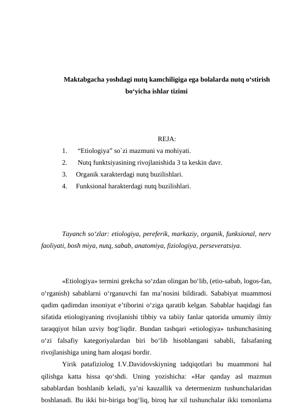 Maktabgacha yoshdagi nutq kamchiligiga ega bolalarda nutq o‘stirish
bo‘yicha ishlar tizimi
REJA:
1.
 “Etiologiya” so`zi mazmuni va mohiyati.
2.
 Nutq funktsiyasining rivojlanishida 3 ta keskin davr.
3.
Organik xarakterdagi nutq buzilishlari. 
4.
Funksional harakterdagi nutq buzilishlari.
Tayanch sо‘zlar: etiologiya, pereferik, markaziy, organik, funksional, nerv
faoliyati, bosh miya, nutq, sabab, anatomiya, fiziologiya, perseveratsiya.
«Etiologiya» termini grekcha sо‘zdan olingan bо‘lib, (etio-sabab, logos-fan,
о‘rganish) sabablarni о‘rganuvchi fan ma’nosini bildiradi. Sababiyat muammosi
qadim qadimdan insoniyat e’tiborini о‘ziga qaratib kelgan. Sabablar haqidagi fan
sifatida etiologiyaning rivojlanishi tibbiy va tabiiy fanlar qatorida umumiy ilmiy
taraqqiyot bilan uzviy bog‘liqdir. Bundan tashqari «etiologiya» tushunchasining
о‘zi  falsafiy  kategoriyalardan  biri  bо‘lib  hisoblangani  sababli,  falsafaning
rivojlanishiga uning ham aloqasi bordir.
Yirik  patafiziolog  I.V.Davidovskiyning  tadqiqotlari  bu  muammoni  hal
qilishga  katta  hissa  qо‘shdi.  Uning  yozishicha:  «Har  qanday  asl  mazmun
sabablardan boshlanib keladi, ya’ni kauzallik va determenizm tushunchalaridan
boshlanadi. Bu ikki bir-biriga bog‘liq, biroq har xil tushunchalar ikki tomonlama
