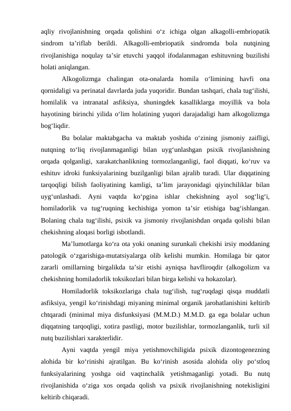aqliy  rivojlanishning  orqada  qolishini  о‘z  ichiga  olgan  alkagolli-embriopatik
sindrom  ta’riflab  berildi.  Alkagolli-embriopatik  sindromda  bola  nutqining
rivojlanishiga noqulay ta’sir etuvchi yaqqol ifodalanmagan eshituvning buzilishi
holati aniqlangan.
Alkogolizmga  chalingan  ota-onalarda  homila  о‘limining  havfi  ona
qornidaligi va perinatal davrlarda juda yuqoridir. Bundan tashqari, chala tug‘ilishi,
homilalik  va  intranatal  asfiksiya,  shuningdek  kasalliklarga  moyillik  va  bola
hayotining birinchi yilida о‘lim holatining yuqori darajadaligi ham alkogolizmga
bog‘liqdir.
Bu bolalar maktabgacha va maktab yoshida о‘zining jismoniy zaifligi,
nutqning  tо‘liq  rivojlanmaganligi  bilan  uyg‘unlashgan  psixik  rivojlanishning
orqada qolganligi, xarakatchanlikning tormozlanganligi, faol diqqati, kо‘ruv va
eshituv idroki funksiyalarining buzilganligi bilan ajralib turadi. Ular diqqatining
tarqoqligi  bilish  faoliyatining  kamligi,  ta’lim  jarayonidagi  qiyinchiliklar  bilan
uyg‘unlashadi.  Ayni  vaqtda  kо‘pgina  ishlar  chekishning  ayol  sog‘lig‘i,
homiladorlik  va  tug‘ruqning  kechishiga  yomon  ta’sir  etishiga  bag‘ishlangan.
Bolaning chala tug‘ilishi, psixik va jismoniy rivojlanishdan orqada qolishi bilan
chekishning aloqasi borligi isbotlandi.
Ma’lumotlarga kо‘ra ota yoki onaning surunkali chekishi irsiy moddaning
patologik о‘zgarishiga-mutatsiyalarga olib kelishi mumkin. Homilaga bir qator
zararli  omillarning birgalikda ta’sir  etishi  ayniqsa  havfliroqdir  (alkogolizm  va
chekishning homiladorlik toksikozlari bilan birga kelishi va hokazolar).
Homiladorlik  toksikozlariga  chala  tug‘ilish,  tug‘ruqdagi  qisqa  muddatli
asfiksiya, yengil kо‘rinishdagi miyaning minimal organik jarohatlanishini keltirib
chtqaradi (minimal miya disfunksiyasi (M.M.D.) M.M.D. ga ega bolalar uchun
diqqatning tarqoqligi, xotira pastligi, motor buzilishlar, tormozlanganlik, turli xil
nutq buzilishlari xarakterlidir.
Ayni  vaqtda  yengil  miya  yetishmovchiligida  psixik  dizontogenezning
alohida  bir  kо‘rinishi  ajratilgan.  Bu  kо‘rinish  asosida  alohida  oliy  pо‘stloq
funksiyalarining  yoshga  oid  vaqtinchalik  yetishmaganligi  yotadi.  Bu  nutq
rivojlanishida  о‘ziga  xos  orqada  qolish  va  psixik  rivojlanishning  notekisligini
keltirib chiqaradi. 
