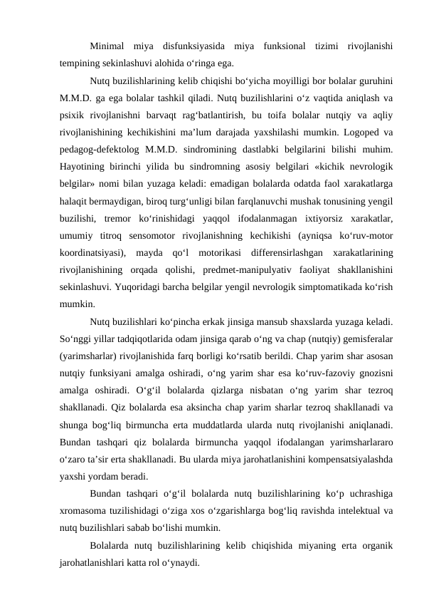 Minimal  miya  disfunksiyasida  miya  funksional  tizimi  rivojlanishi
tempining sekinlashuvi alohida о‘ringa ega.
Nutq buzilishlarining kelib chiqishi bо‘yicha moyilligi bor bolalar guruhini
M.M.D. ga ega bolalar tashkil qiladi. Nutq buzilishlarini о‘z vaqtida aniqlash va
psixik  rivojlanishni  barvaqt  rag‘batlantirish,  bu  toifa  bolalar  nutqiy  va  aqliy
rivojlanishining kechikishini ma’lum darajada yaxshilashi mumkin. Logoped va
pedagog-defektolog  M.M.D.  sindromining  dastlabki  belgilarini  bilishi  muhim.
Hayotining birinchi  yilida bu sindromning asosiy  belgilari  «kichik nevrologik
belgilar» nomi bilan yuzaga keladi: emadigan bolalarda odatda faol xarakatlarga
halaqit bermaydigan, biroq turg‘unligi bilan farqlanuvchi mushak tonusining yengil
buzilishi,  tremor  kо‘rinishidagi  yaqqol  ifodalanmagan  ixtiyorsiz  xarakatlar,
umumiy  titroq  sensomotor  rivojlanishning  kechikishi  (ayniqsa  kо‘ruv-motor
koordinatsiyasi),  mayda  qо‘l  motorikasi  differensirlashgan  xarakatlarining
rivojlanishining  orqada  qolishi,  predmet-manipulyativ  faoliyat  shakllanishini
sekinlashuvi. Yuqoridagi barcha belgilar yengil nevrologik simptomatikada kо‘rish
mumkin.
Nutq buzilishlari kо‘pincha erkak jinsiga mansub shaxslarda yuzaga keladi.
Sо‘nggi yillar tadqiqotlarida odam jinsiga qarab о‘ng va chap (nutqiy) gemisferalar
(yarimsharlar) rivojlanishida farq borligi kо‘rsatib berildi. Chap yarim shar asosan
nutqiy funksiyani amalga oshiradi, о‘ng yarim shar esa kо‘ruv-fazoviy gnozisni
amalga  oshiradi.  О‘g‘il  bolalarda  qizlarga  nisbatan  о‘ng  yarim  shar  tezroq
shakllanadi. Qiz bolalarda esa aksincha chap yarim sharlar tezroq shakllanadi va
shunga bog‘liq birmuncha erta muddatlarda ularda nutq rivojlanishi aniqlanadi.
Bundan  tashqari  qiz  bolalarda  birmuncha  yaqqol  ifodalangan  yarimsharlararo
о‘zaro ta’sir erta shakllanadi. Bu ularda miya jarohatlanishini kompensatsiyalashda
yaxshi yordam beradi.
Bundan  tashqari  о‘g‘il  bolalarda  nutq  buzilishlarining  kо‘p  uchrashiga
xromasoma tuzilishidagi о‘ziga xos о‘zgarishlarga bog‘liq ravishda intelektual va
nutq buzilishlari sabab bо‘lishi mumkin.
Bolalarda  nutq  buzilishlarining  kelib  chiqishida  miyaning  erta  organik
jarohatlanishlari katta rol о‘ynaydi.
