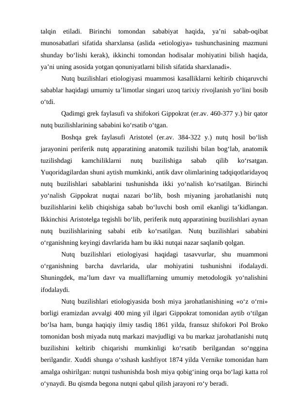 talqin  etiladi.  Birinchi  tomondan  sababiyat  haqida,  ya’ni  sabab-oqibat
munosabatlari sifatida sharxlansa (aslida «etiologiya» tushunchasining mazmuni
shunday bо‘lishi kerak), ikkinchi tomondan hodisalar mohiyatini bilish haqida,
ya’ni uning asosida yotgan qonuniyatlarni bilish sifatida sharxlanadi».
Nutq buzilishlari etiologiyasi muammosi kasalliklarni keltirib chiqaruvchi
sabablar haqidagi umumiy ta’limotlar singari uzoq tarixiy rivojlanish yо‘lini bosib
о‘tdi.
Qadimgi grek faylasufi va shifokori Gippokrat (er.av. 460-377 y.) bir qator
nutq buzilishlarining sababini kо‘rsatib о‘tgan.
Boshqa  grek  faylasufi  Aristotel  (er.av.  384-322  y.)  nutq  hosil  bо‘lish
jarayonini periferik nutq apparatining anatomik tuzilishi bilan bog‘lab, anatomik
tuzilishdagi  kamchiliklarni  nutq  buzilishiga  sabab  qilib  kо‘rsatgan.
Yuqoridagilardan shuni aytish mumkinki, antik davr olimlarining tadqiqotlaridayoq
nutq  buzilishlari  sabablarini  tushunishda  ikki  yо‘nalish  kо‘rsatilgan.  Birinchi
yо‘nalish  Gippokrat  nuqtai  nazari  bо‘lib,  bosh  miyaning  jarohatlanishi  nutq
buzilishlarini kelib chiqishiga sabab bо‘luvchi bosh omil ekanligi ta’kidlangan.
Ikkinchisi Aristotelga tegishli bо‘lib, periferik nutq apparatining buzilishlari aynan
nutq  buzilishlarining  sababi  etib  kо‘rsatilgan.  Nutq  buzilishlari  sababini
о‘rganishning keyingi davrlarida ham bu ikki nutqai nazar saqlanib qolgan.
Nutq  buzilishlari  etiologiyasi  haqidagi  tasavvurlar,  shu  muammoni
о‘rganishning  barcha  davrlarida,  ular  mohiyatini  tushunishni  ifodalaydi.
Shuningdek, ma’lum davr va mualliflarning umumiy metodologik yо‘nalishini
ifodalaydi.
Nutq buzilishlari etiologiyasida bosh miya jarohatlanishining «о‘z о‘rni»
borligi eramizdan avvalgi 400 ming yil ilgari Gippokrat tomonidan aytib о‘tilgan
bо‘lsa ham, bunga haqiqiy ilmiy tasdiq 1861 yilda, fransuz shifokori Pol Broko
tomonidan bosh miyada nutq markazi mavjudligi va bu markaz jarohatlanishi nutq
buzilishini  keltirib  chiqarishi  mumkinligi  kо‘rsatib  berilgandan  sо‘nggina
berilgandir. Xuddi shunga о‘xshash kashfiyot 1874 yilda Vernike tomonidan ham
amalga oshirilgan: nutqni tushunishda bosh miya qobig‘ining orqa bо‘lagi katta rol
о‘ynaydi. Bu qismda begona nutqni qabul qilish jarayoni rо‘y beradi.
